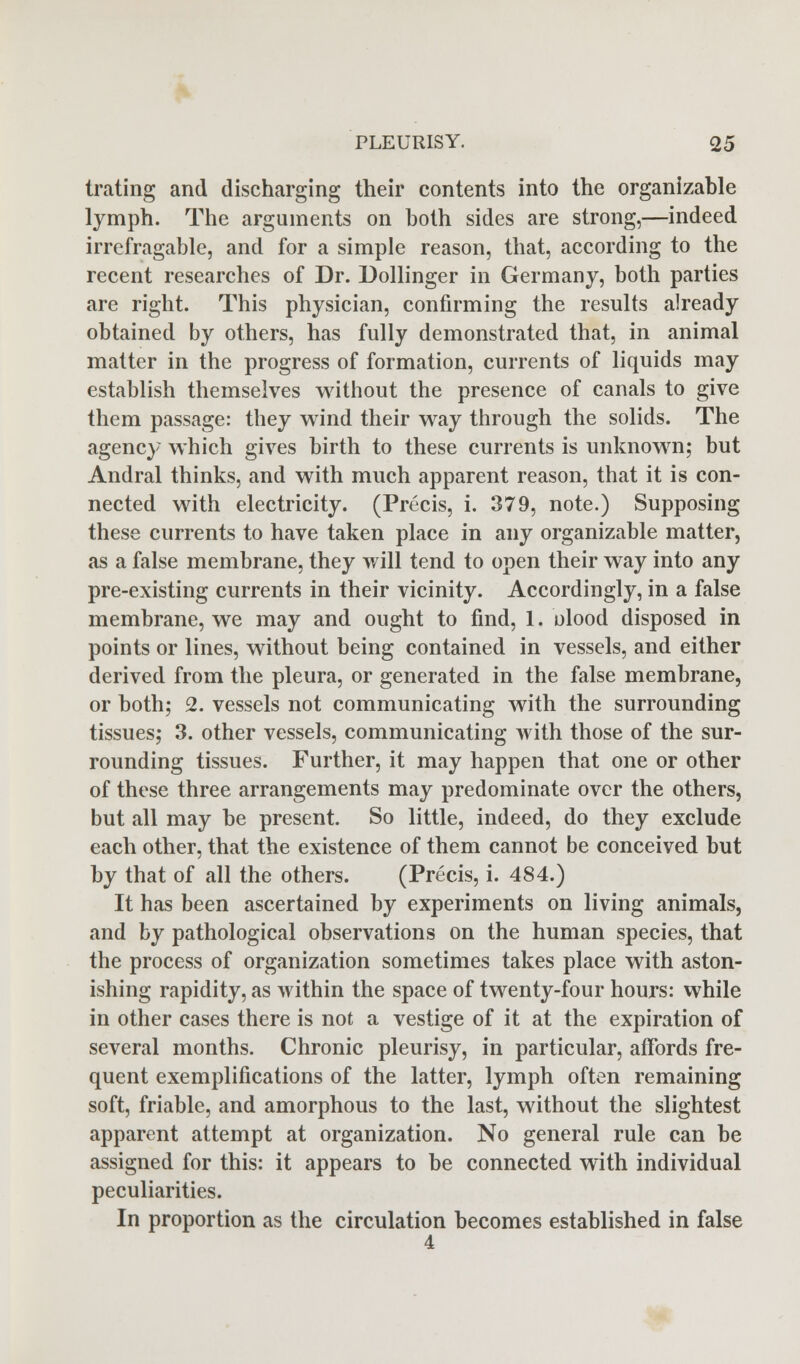 trating and discharging their contents into the organizable lymph. The arguments on both sides are strong,—indeed irrefragable, and for a simple reason, that, according to the recent researches of Dr. Dollinger in Germany, both parties are right. This physician, confirming the results already obtained by others, has fully demonstrated that, in animal matter in the progress of formation, currents of liquids may establish themselves without the presence of canals to give them passage: they wind their way through the solids. The agency which gives birth to these currents is unknown; but Andral thinks, and with much apparent reason, that it is con- nected with electricity. (Precis, i. 379, note.) Supposing these currents to have taken place in any organizable matter, as a false membrane, they will tend to open their way into any pre-existing currents in their vicinity. Accordingly, in a false membrane, we may and ought to find, 1. olood disposed in points or lines, without being contained in vessels, and either derived from the pleura, or generated in the false membrane, or both; 2. vessels not communicating with the surrounding tissues; 3. other vessels, communicating with those of the sur- rounding tissues. Further, it may happen that one or other of these three arrangements may predominate over the others, but all may be present. So little, indeed, do they exclude each other, that the existence of them cannot be conceived but by that of all the others. (Precis, i. 484.) It has been ascertained by experiments on living animals, and by pathological observations on the human species, that the process of organization sometimes takes place with aston- ishing rapidity, as within the space of twenty-four hours: while in other cases there is not a vestige of it at the expiration of several months. Chronic pleurisy, in particular, affords fre- quent exemplifications of the latter, lymph often remaining soft, friable, and amorphous to the last, without the slightest apparent attempt at organization. No general rule can be assigned for this: it appears to be connected with individual peculiarities. In proportion as the circulation becomes established in false 4
