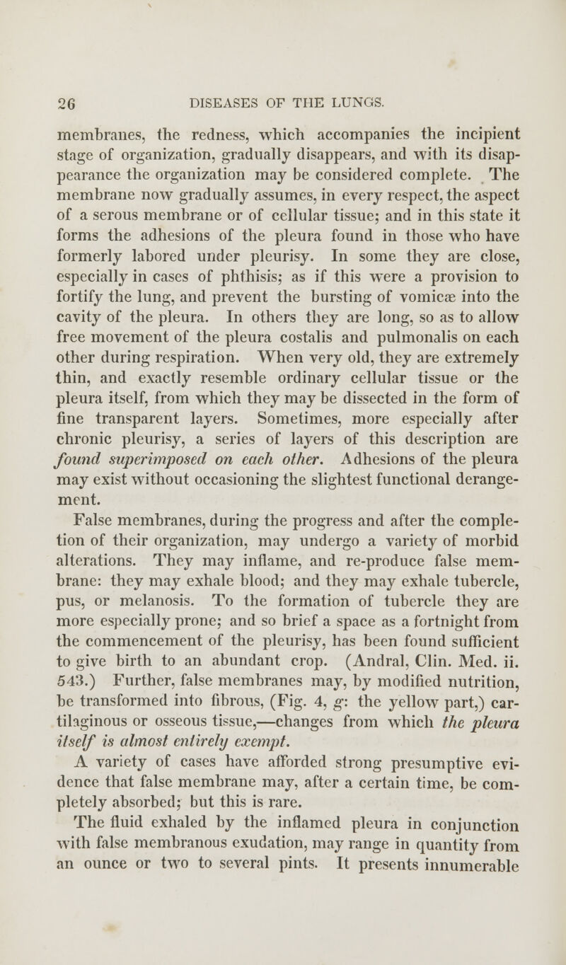 membranes, the redness, which accompanies the incipient stage of organization, gradually disappears, and with its disap- pearance the organization may be considered complete. The membrane now gradually assumes, in every respect, the aspect of a serous membrane or of cellular tissue; and in this state it forms the adhesions of the pleura found in those who have formerly labored under pleurisy. In some they are close, especially in cases of phthisis; as if this were a provision to fortify the lung, and prevent the bursting of vomicae into the cavity of the pleura. In others they are long, so as to allow free movement of the pleura costalis and pulmonalis on each other during respiration. When very old, they are extremely thin, and exactly resemble ordinary cellular tissue or the pleura itself, from which they may be dissected in the form of fine transparent layers. Sometimes, more especially after chronic pleurisy, a series of layers of this description are found superimposed on each other. Adhesions of the pleura may exist without occasioning the slightest functional derange- ment. False membranes, during the progress and after the comple- tion of their organization, may undergo a variety of morbid alterations. They may inflame, and re-produce false mem- brane: they may exhale blood; and they may exhale tubercle, pus, or melanosis. To the formation of tubercle they are more especially prone; and so brief a space as a fortnight from the commencement of the pleurisy, has been found sufficient to give birth to an abundant crop. (Andral, Clin. Med. ii. 543.) Further, false membranes may, by modified nutrition, be transformed into fibrous, (Fig. 4, g: the yellow part,) car- tilaginous or osseous tissue,—changes from which the pleura itself is almost entirely exempt. A variety of cases have afforded strong presumptive evi- dence that false membrane may, after a certain time, be com- pletely absorbed; but this is rare. The fluid exhaled by the inflamed pleura in conjunction with false membranous exudation, may range in quantity from an ounce or two to several pints. It presents innumerable