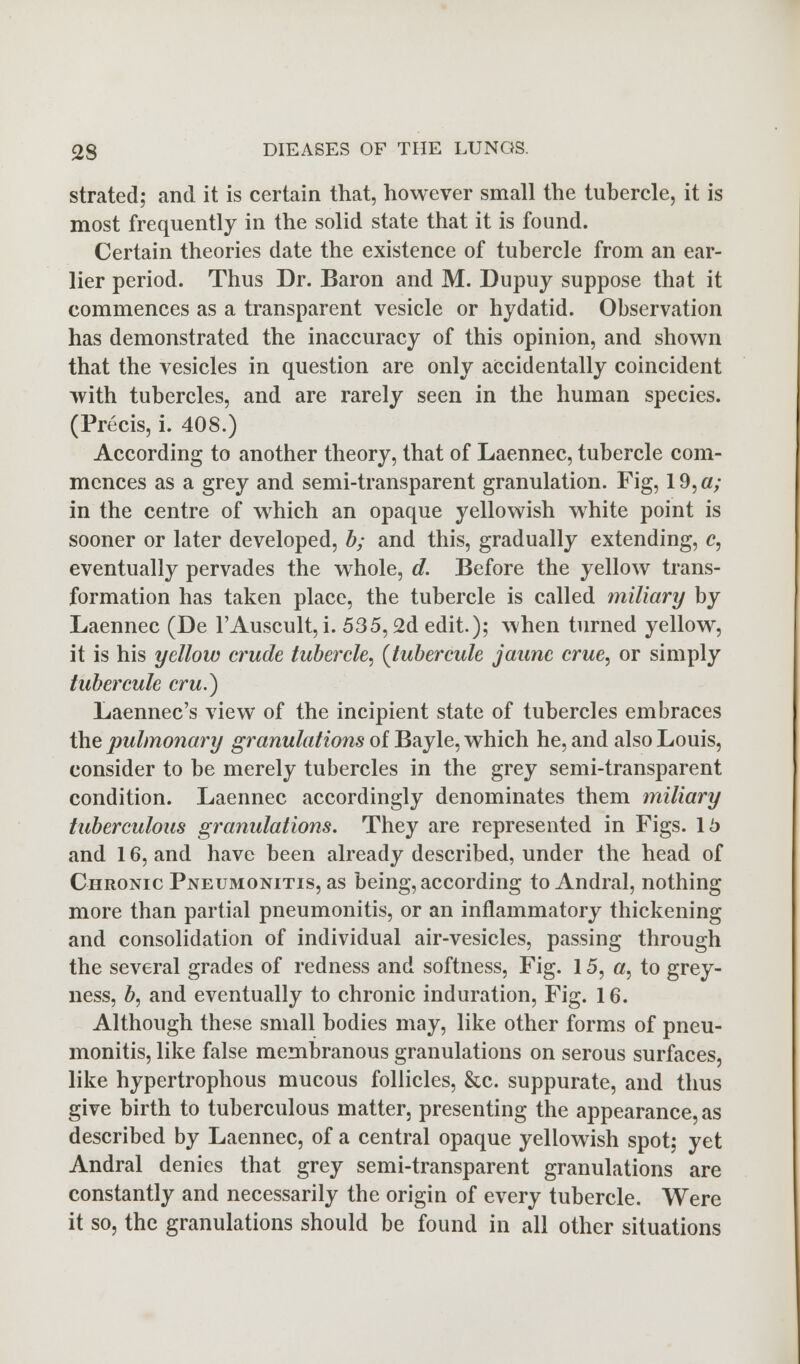 strated; and it is certain that, however small the tubercle, it is most frequently in the solid state that it is found. Certain theories date the existence of tubercle from an ear- lier period. Thus Dr. Baron and M. Dupuy suppose that it commences as a transparent vesicle or hydatid. Observation has demonstrated the inaccuracy of this opinion, and shown that the vesicles in question are only accidentally coincident with tubercles, and are rarely seen in the human species. (Precis, i. 408.) According to another theory, that of Laennec, tubercle com- mences as a grey and semi-transparent granulation. Fig, 19, a; in the centre of which an opaque yellowish white point is sooner or later developed, b; and this, gradually extending, c, eventually pervades the whole, d. Before the yellow trans- formation has taken place, the tubercle is called miliary by Laennec (De FAuscult, i. 535,2d edit.); when turned yellow, it is his yellow crude tubercle, (Jubercule jaunc crue, or simply tubercule cru.) Laennec's view of the incipient state of tubercles embraces the pulmonary granulations of Bayle, which he, and also Louis, consider to be merely tubercles in the grey semi-transparent condition. Laennec accordingly denominates them miliary tuberculous granulations. They are represented in Figs. 15 and 16, and have been already described, under the head of Chronic Pneumonitis, as being, according to Andral, nothing more than partial pneumonitis, or an inflammatory thickening and consolidation of individual air-vesicles, passing through the several grades of redness and softness, Fig. 15, #, to grey- ness, b, and eventually to chronic induration, Fig. 16. Although these small bodies may, like other forms of pneu- monitis, like false membranous granulations on serous surfaces, like hypertrophous mucous follicles, &c. suppurate, and thus give birth to tuberculous matter, presenting the appearance, as described by Laennec, of a central opaque yellowish spot; yet Andral denies that grey semi-transparent granulations are constantly and necessarily the origin of every tubercle. Were it so, the granulations should be found in all other situations