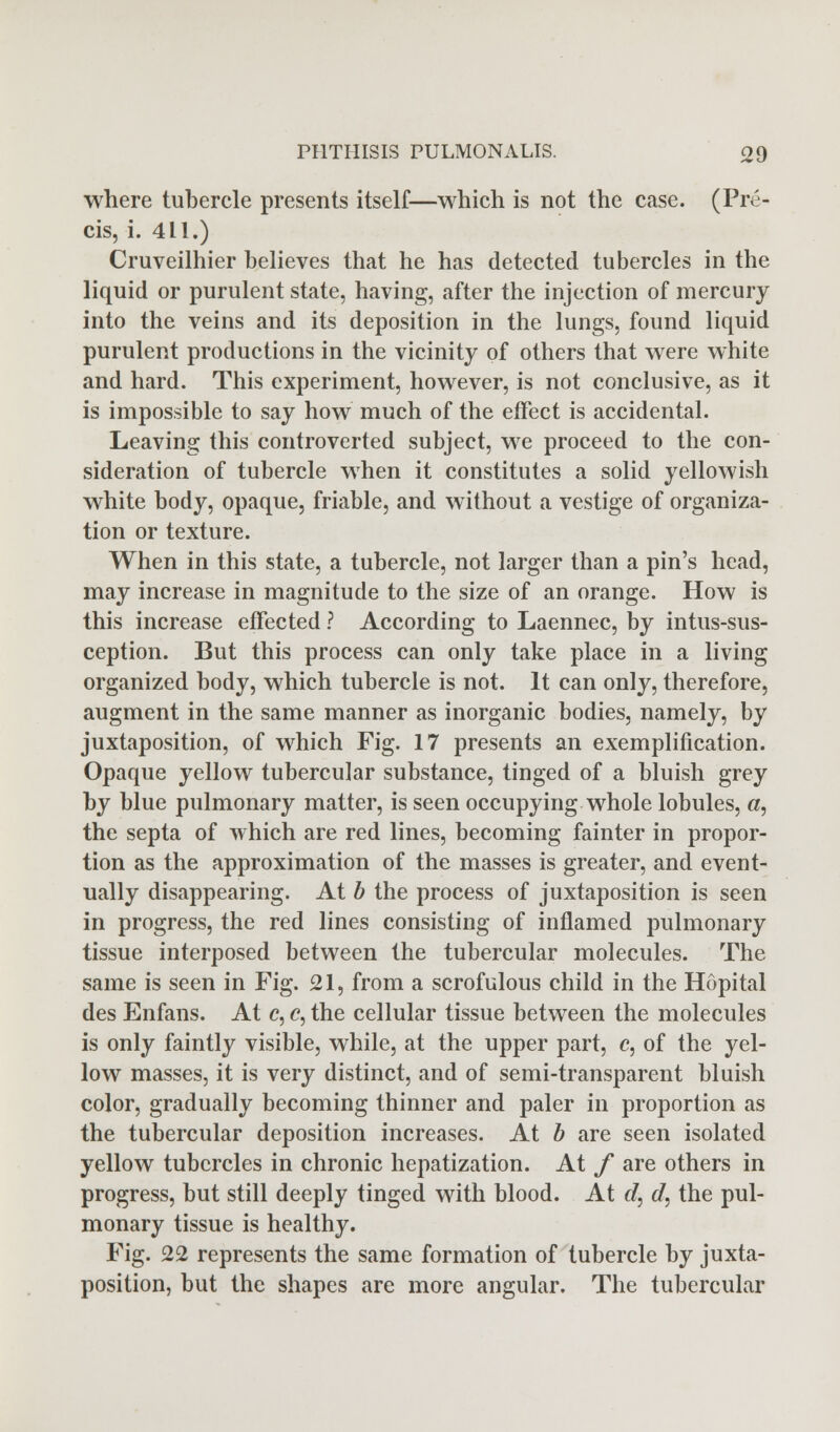 where tubercle presents itself—which is not the case. (Pre- cis, i. 4LI.) Cruveilhier believes that he has detected tubercles in the liquid or purulent state, having, after the injection of mercury into the veins and its deposition in the lungs, found liquid purulent productions in the vicinity of others that were white and hard. This experiment, however, is not conclusive, as it is impossible to say how much of the effect is accidental. Leaving this controverted subject, we proceed to the con- sideration of tubercle when it constitutes a solid yellowish white body, opaque, friable, and without a vestige of organiza- tion or texture. When in this state, a tubercle, not larger than a pin's head, may increase in magnitude to the size of an orange. How is this increase effected ? According to Laennec, by intus-sus- ception. But this process can only take place in a living organized body, which tubercle is not. It can only, therefore, augment in the same manner as inorganic bodies, namely, by juxtaposition, of which Fig. 17 presents an exemplification. Opaque yellow tubercular substance, tinged of a bluish grey by blue pulmonary matter, is seen occupying whole lobules, «, the septa of which are red lines, becoming fainter in propor- tion as the approximation of the masses is greater, and event- ually disappearing. At b the process of juxtaposition is seen in progress, the red lines consisting of inflamed pulmonary tissue interposed between the tubercular molecules. The same is seen in Fig. 21, from a scrofulous child in the Hopital des Enfans. At c, c, the cellular tissue between the molecules is only faintly visible, while, at the upper part, c, of the yel- low masses, it is very distinct, and of semi-transparent bluish color, gradually becoming thinner and paler in proportion as the tubercular deposition increases. At b are seen isolated yellow tubercles in chronic hepatization. At f are others in progress, but still deeply tinged with blood. At d, d, the pul- monary tissue is healthy. Fig. 22 represents the same formation of tubercle by juxta- position, but the shapes are more angular. The tubercular