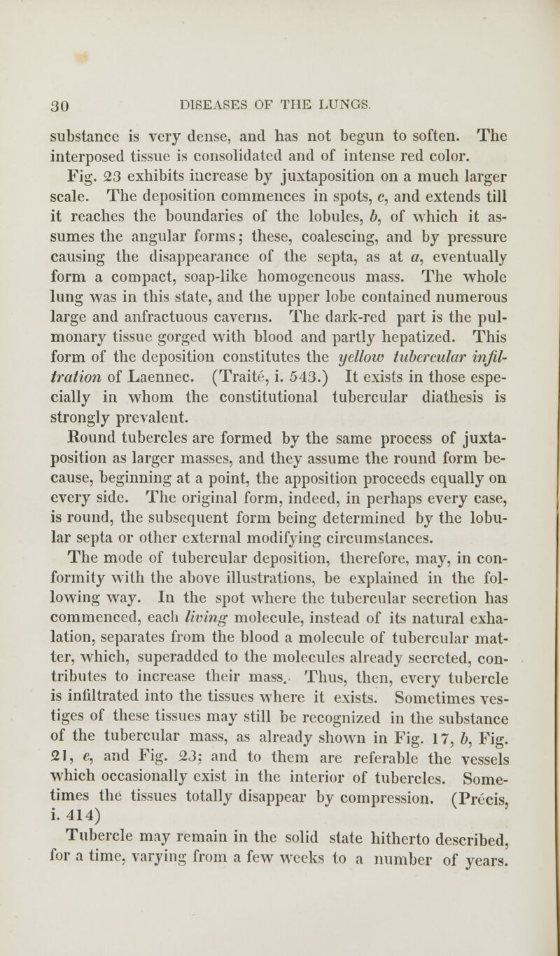 substance is very dense, and has not begun to soften. The interposed tissue is consolidated and of intense red color. Fig. 23 exhibits increase by juxtaposition on a much larger scale. The deposition commences in spots, c, and extends till it reaches the boundaries of the lobules, b, of which it as- sumes the angular forms; these, coalescing, and by pressure causing the disappearance of the septa, as at a, eventually form a compact, soap-like homogeneous mass. The whole lung was in this state, and the upper lobe contained numerous large and anfractuous caverns. The dark-red part is the pul- monary tissue gorged with blood and partly hepatized. This form of the deposition constitutes the yellow tubercular infil- tration of Laennec. (Traite, i. 543.) It exists in those espe- cially in whom the constitutional tubercular diathesis is strongly prevalent. Round tubercles are formed by the same process of juxta- position as larger masses, and they assume the round form be- cause, beginning at a point, the apposition proceeds equally on every side. The original form, indeed, in perhaps every case, is round, the subsequent form being determined by the lobu- lar septa or other external modifying circumstances. The mode of tubercular deposition, therefore, may, in con- formity with the above illustrations, be explained in the fol- lowing way. In the spot where the tubercular secretion has commenced, each living molecule, instead of its natural exha- lation, separates from the blood a molecule of tubercular mat- ter, which, superadded to the molecules already secreted, con- tributes to increase their mass. Thus, then, every tubercle is infiltrated into the tissues where it exists. Sometimes ves- tiges of these tissues may still be recognized in the substance of the tubercular mass, as already shown in Fig. 17, b, Fig. 21, e, and Fig. 23; and to them are referable the vessels which occasionally exist in the interior of tubercles. Some- times the tissues totally disappear by compression. (Precis, i. 414) Tubercle may remain in the solid state hitherto described, for a time, varying from a few weeks to a number of years.