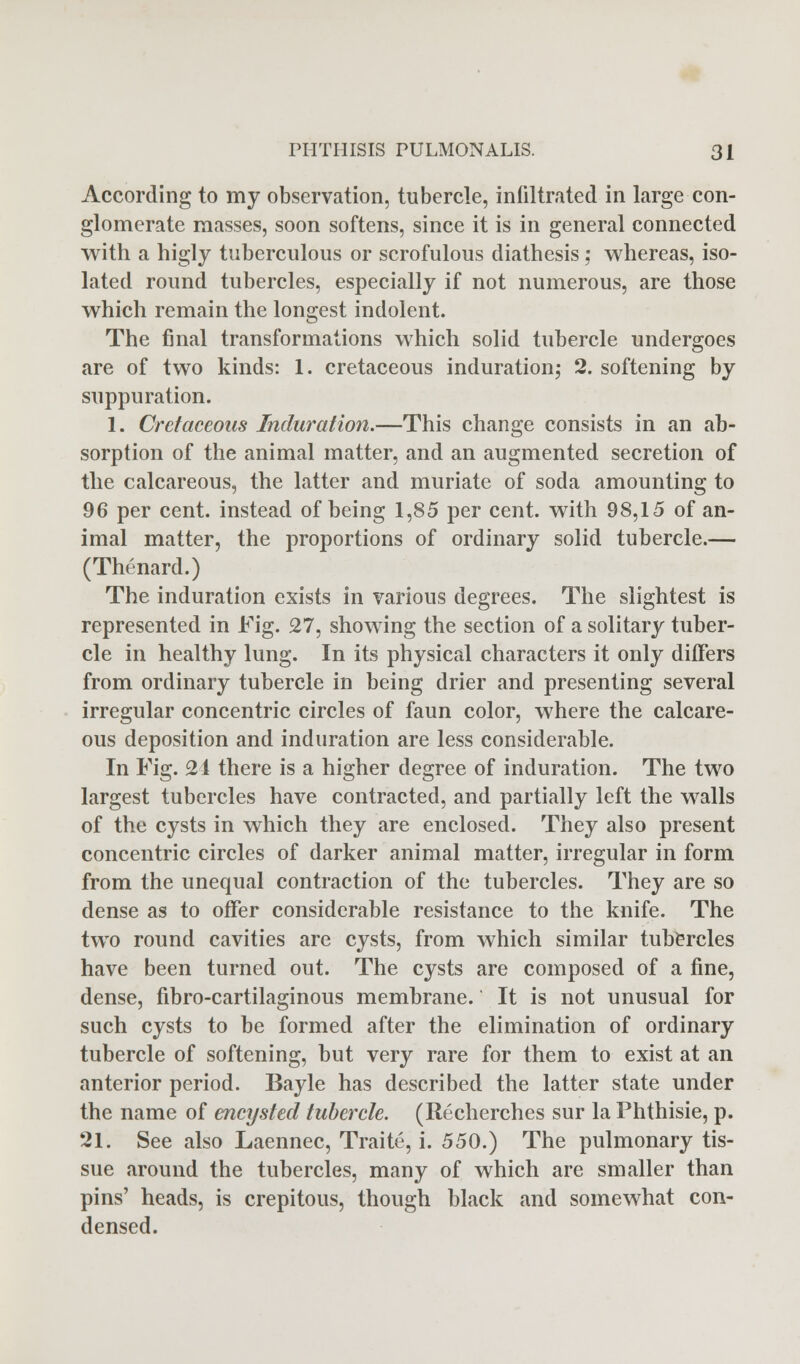 According to my observation, tubercle, infiltrated in large con- glomerate masses, soon softens, since it is in general connected with a higly tuberculous or scrofulous diathesis; whereas, iso- lated round tubercles, especially if not numerous, are those which remain the longest indolent. The final transformations which solid tubercle undergoes are of two kinds: 1. cretaceous induration; 2. softening by suppuration. 1. Cretaceous Induration.—This change consists in an ab- sorption of the animal matter, and an augmented secretion of the calcareous, the latter and muriate of soda amounting to 96 per cent, instead of being 1,85 per cent, with 98,15 of an- imal matter, the proportions of ordinary solid tubercle.— (Thenard.) ' The induration exists in various degrees. The slightest is represented in Fig. 27, showing the section of a solitary tuber- cle in healthy lung. In its physical characters it only differs from ordinary tubercle in being drier and presenting several irregular concentric circles of faun color, where the calcare- ous deposition and induration are less considerable. In Fig. 21 there is a higher degree of induration. The two largest tubercles have contracted, and partially left the walls of the cysts in which they are enclosed. They also present concentric circles of darker animal matter, irregular in form from the unequal contraction of the tubercles. They are so dense as to offer considerable resistance to the knife. The two round cavities are cysts, from which similar tubercles have been turned out. The cysts are composed of a fine, dense, fibrocartilaginous membrane. It is not unusual for such cysts to be formed after the elimination of ordinary tubercle of softening, but very rare for them to exist at an anterior period. Bayle has described the latter state under the name of encysted tubercle. (Recherches sur la Phthisie, p. 21. See also Laennec, Traite, i. 550.) The pulmonary tis- sue around the tubercles, many of which are smaller than pins' heads, is crepitous, though black and somewhat con- densed.