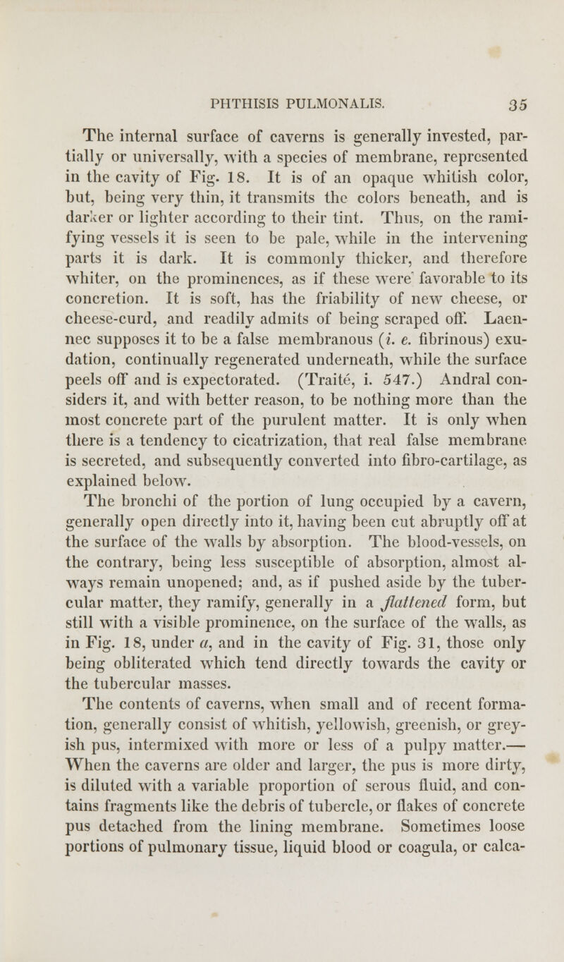 The internal surface of caverns is generally invested, par- tially or universally, with a species of membrane, represented in the cavity of Fig. 18. It is of an opaque whitish color, but, being very thin, it transmits the colors beneath, and is darker or lighter according to their tint. Thus, on the rami- fying vessels it is seen to be pale, while in the intervening parts it is dark. It is commonly thicker, and therefore whiter, on the prominences, as if these wrere favorable to its concretion. It is soft, has the friability of new cheese, or cheese-curd, and readily admits of being scraped off. Laen- nec supposes it to be a false membranous (i. e. fibrinous) exu- dation, continually regenerated underneath, while the surface peels off and is expectorated. (Traite, i. 547.) Andral con- siders it, and with better reason, to be nothing more than the most concrete part of the purulent matter. It is only when there is a tendency to cicatrization, that real false membrane is secreted, and subsequently converted into fibro-cartilage, as explained below. The bronchi of the portion of lung occupied by a cavern, generally open directly into it, having been cut abruptly off at the surface of the walls by absorption. The blood-vessels, on the contrary, being less susceptible of absorption, almost al- ways remain unopened; and, as if pushed aside by the tuber- cular matter, they ramify, generally in a flattened form, but still with a visible prominence, on the surface of the w7alls, as in Fig. 18, under «, and in the cavity of Fig. 31, those only being obliterated which tend directly towards the cavity or the tubercular masses. The contents of caverns, when small and of recent forma- tion, generally consist of whitish, yellowish, greenish, or grey- ish pus, intermixed with more or less of a pulpy matter.— When the caverns are older and larger, the pus is more dirty, is diluted with a variable proportion of serous fluid, and con- tains fragments like the debris of tubercle, or flakes of concrete pus detached from the lining membrane. Sometimes loose portions of pulmonary tissue, liquid blood or coagula, or calca-