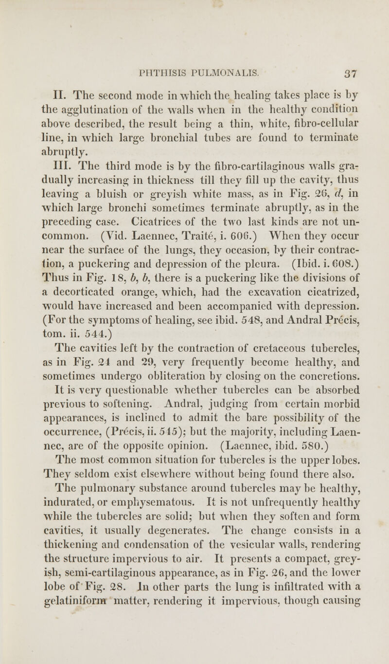 II. The second mode in which the healing takes place is hy the agglutination of the walls when in the healthy condition above described, the result being a thin, white, fibro-cellular line, in which large bronchial tubes are found to terminate abruptly. III. The third mode is by the fibrocartilaginous walls gra- dually increasing in thickness till they fill up the cavity, thus leaving a bluish or greyish white mass, as in Fig. 26, d, in which large bronchi sometimes terminate abruptly, as in the preceding case. Cicatrices of the two last kinds are not un- common. (Yid. Laennec, Traite, i. 60G.) When they occur near the surface of the lungs, they occasion, by their contrac- tion, a puckering and depression of the pleura. (Ibid. i. 608.) Thus in Fig. 18, b, b, there is a puckering like the divisions of a decorticated orange, which, had the excavation cicatrized, would have increased and been accompanied with depression. (For the symptoms of healing, see ibid. 548, and Andral Precis, torn. ii. 544.) The cavities left by the contraction of cretaceous tubercles, as in Fig. 24 and 29, very frequently become healthy, and sometimes undergo obliteration by closing on the concretions. It is very questionable whether tubercles can be absorbed previous to softening. Andral, judging from certain morbid appearances, is inclined to admit the bare possibility of the occurrence, (Precis, ii. 545); but the majority, including Laen- nec, are of the opposite opinion. (Laennec, ibid. 580.) The most common situation for tubercles is the upper lobes. They seldom exist elsewhere without being found there also. The pulmonary substance around tubercles may be healthy, indurated, or emphysematous. It is not unfrequently healthy while the tubercles are solid; but when they soften and form cavities, it usually degenerates. The change consists in a thickening and condensation of the vesicular walls, rendering the structure impervious to air. It presents a compact, grey- ish, semi-cartilaginous appearance, as in Fig. 26, and the lower lobe of Fig. 28. In other parts the lung is infiltrated with a gelatiniform matter, rendering it impervious, though causing