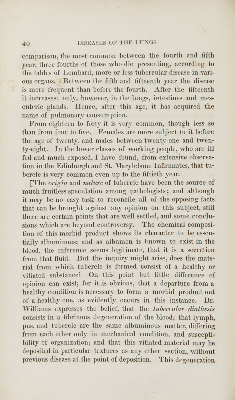 comparison, the most common between the fourth and fifth year, three fourths of those who die presenting, according to the tables of Lombard, more or less tubercular disease in vari- ous organs. Between the fifth and fifteenth year the disease is more frequent than before the fourth. After the fifteenth it increases; only, however, in the lungs, intestines and mes- enteric glands. Hence, after this age, it has acquired the name of pulmonary consumption. From eighteen to forty it is very common, though less so than from four to five. Females are more subject to it before the age of twenty, and males between twenty-one and twen- ty-eight. In the lower classes of working people, who are ill fed and much exposed, I have found, from extensive observa- tion in the Edinburgh and St. Marylebone Infirmaries, that tu- bercle is very common even up to the fiftieth year. [The origin and nature of tubercle have been the source of much fruitless speculation among pathologists; and although it may be no easy task to reconcile all of the opposing facts that can be brought against any opinion on this subject, still there are certain points that are well settled, and some conclu- sions which are beyond controversy. The chemical composi- tion of this morbid product shows its character to be essen- tially albuminous; and as albumen is known to exist in the blood, the inference seems legitimate, that it is a secretion from that fluid. But the inquiry might arise, does the mate- rial from which tubercle is formed consist of a healthy or vitiated substance? On this point but little difference of opinion can exist; for it is obvious, that a departure from a healthy condition is necessary to form a morbid product out of a healthy one, as evidently occurs in this instance. Dr. Williams expresses the belief, that the tubercular diathesis consists in a fibrinous degeneration of the blood; that lymph, pus, and tubercle are the same albuminous matter, differing from each other only in mechanical condition, and suscepti- bility of organization; and that this vitiated material may be deposited in particular textures as any other section, without previous disease at the point of deposition. This degeneration