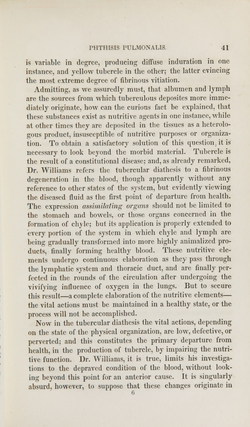 is variable in degree, producing diffuse induration in one instance, and yellow tubercle in the other; the latter evincing the most extreme degree of fibrinous vitiation. Admitting, as we assuredly must, that albumen and lymph are the sources from which tuberculous deposites more imme- diately originate, how can the curious fact be explained, that these substances exist as nutritive agents in one instance, while at other times they are deposited in the tissues as a heterolo- gous product, insusceptible of nutritive purposes or organiza- tion. To obtain a satisfactory solution of this question, it is necessary to look beyond the morbid material. Tubercle is the result of a constitutional disease; and, as already remarked, Dr. Williams refers the tubercular diathesis to a fibrinous degeneration in the blood, though apparently without any reference to other states of the system, but evidently viewing the diseased fluid as the first point of departure from health. The expression assimilating organs should not be limited to the stomach and bowels, or those organs concerned in the formation of chyle; but its application is properly extended to every portion of the system in which chyle and lymph are being gradually transformed into more highly annualized pro- ducts, finally forming healthy blood. These nutritive ele- ments undergo continuous elaboration as they pass through the lymphatic system and thoracic duct, and are finally per- fected in the rounds of the circulation after undergoing the vivifying influence of oxygen in the lungs. But to secure this result—a complete elaboration of the nutritive elements— the vital actions must be maintained in a healthy state, or the process will not be accomplished. Now in the tubercular diathesis the vital actions, depending on the state of the physical organization, are low, defective, or perverted; and this constitutes the primary departure from health, in the production of tubercle, by impairing the nutri- tive function. Dr. Williams, it is true, limits his investiga- tions to the depraved condition of the blood, without look- ing beyond this point for an anterior cause. It is singularly absurd, however, to suppose that these changes originate in