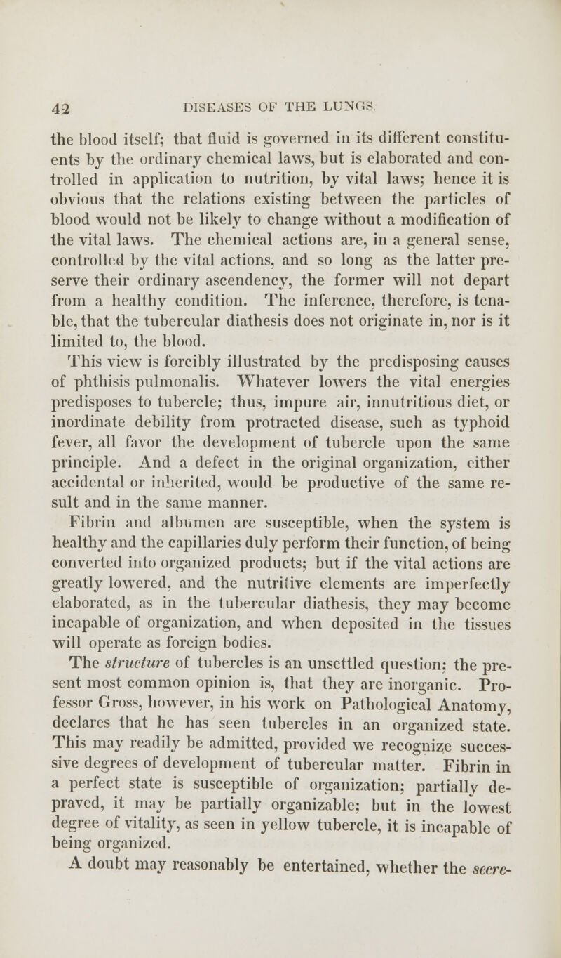 the blood itself; that fluid is governed in its different constitu- ents by the ordinary chemical laws, but is elaborated and con- trolled in application to nutrition, by vital laws; hence it is obvious that the relations existing between the particles of blood would not be likely to change without a modification of the vital laws. The chemical actions are, in a general sense, controlled by the vital actions, and so long as the latter pre- serve their ordinary ascendency, the former will not depart from a healthy condition. The inference, therefore, is tena- ble, that the tubercular diathesis does not originate in, nor is it limited to, the blood. This view is forcibly illustrated by the predisposing causes of phthisis pulmonalis. Whatever lowers the vital energies predisposes to tubercle; thus, impure air, innutritious diet, or inordinate debility from protracted disease, such as typhoid fever, all favor the development of tubercle upon the same principle. And a defect in the original organization, either accidental or inherited, would be productive of the same re- sult and in the same manner. Fibrin and albumen are susceptible, when the system is healthy and the capillaries duly perform their function, of being converted into organized products; but if the vital actions are greatly lowered, and the nutritive elements are imperfectly elaborated, as in the tubercular diathesis, they may become incapable of organization, and when deposited in the tissues will operate as foreign bodies. The structure of tubercles is an unsettled question; the pre- sent most common opinion is, that they are inorganic. Pro- fessor Gross, however, in his work on Pathological Anatomy, declares that he has seen tubercles in an organized state. This may readily be admitted, provided we recognize succes- sive degrees of development of tubercular matter. Fibrin in a perfect state is susceptible of organization; partially de- praved, it may be partially organizable; but in the lowest degree of vitality, as seen in yellow tubercle, it is incapable of being organized. A doubt may reasonably be entertained, whether the secre-