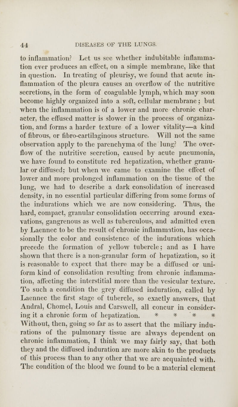 to inflammation? Let us see whether indubitable inflamma- tion ever produces an effect, on a simple membrane, like that in question. In treating of pleurisy, we found that acute in- flammation of the pleura causes an overflow of the nutritive secretions, in the form of coagulable lymph, which may soon become highly organized into a soft, cellular membrane; but when the inflammation is of a lower and more chronic char- acter, the effused matter is slower in the process of organiza- tion, and forms a harder texture of a lower vitality—a kind of fibrous, or fibrocartilaginous structure. Will not the same observation apply to the parenchyma of the lung? The over- flow of the nutritive secretion, caused by acute pneumonia, we have found to constitute red hepatization, whether granu- lar or diffused; but when we came to examine the effect of lower and more prolonged inflammation on the tissue of the lung, we had to describe a dark consolidation of increased density, in no essential particular differing from some forms of the indurations which we are now considering. Thus, the hard, compact, granular consolidation occurring around exca- vations, gangrenous as well as tuberculous, and admitted even by Laennec to be the result of chronic inflammation, has occa- sionally the color and consistence of the indurations which precede the formation of yellow tubercle; and as I have shown that there is a non-granular form of hepatization, so it is reasonable to expect that there may be a diffused or uni- form kind of consolidation resulting from chronic inflamma- tion, affecting the interstitial more than the vesicular texture. To such a condition the grey diffused induration, called by Laennec the first stage of tubercle, so exactly answers, that Andral, Chomel, Louis and Carswell, all concur in consider- ing it a chronic form of hepatization. * * .* # * Without, then, going so far as to assert that the miliary indu- rations of the pulmonary tissue are always dependent on chronic inflammation, I think we may fairly say, that both they and the diffused induration are more akin to the products of this process than to any other that we are acquainted with. The condition of the blood we found to be a material element