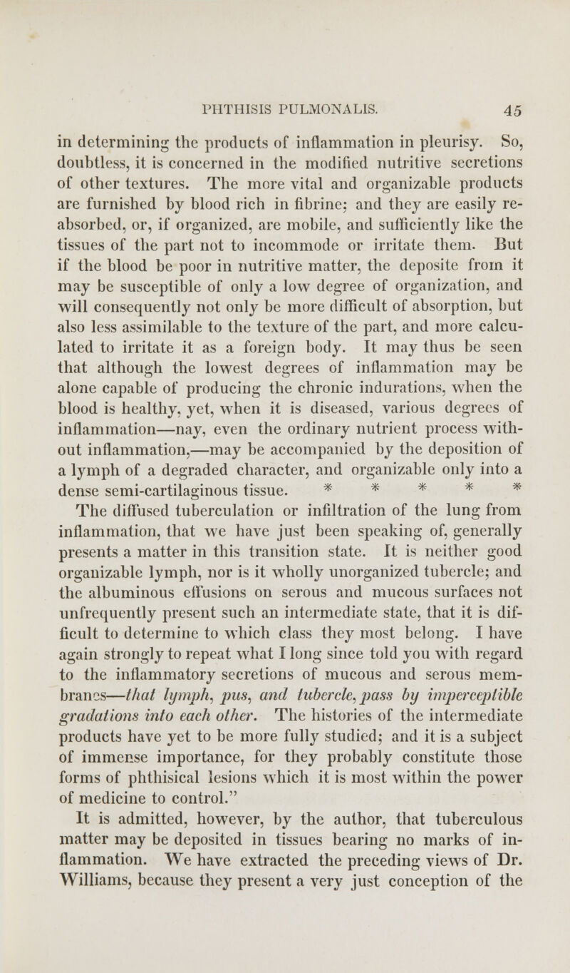 in determining the products of inflammation in pleurisy. So, doubtless, it is concerned in the modified nutritive secretions of other textures. The more vital and organizable products are furnished by blood rich in fibrine; and they are easily re- absorbed, or, if organized, are mobile, and sufficiently like the tissues of the part not to incommode or irritate them. But if the blood be poor in nutritive matter, the deposite from it may be susceptible of only a low degree of organization, and will consequently not only be more difficult of absorption, but also less assimilable to the texture of the part, and more calcu- lated to irritate it as a foreign body. It may thus be seen that although the lowest degrees of inflammation may be alone capable of producing the chronic indurations, when the blood is healthy, yet, when it is diseased, various degrees of inflammation—nay, even the ordinary nutrient process with- out inflammation,—may be accompanied by the deposition of a lymph of a degraded character, and organizable only into a dense semi-cartilaginous tissue. * * * * * The diffused tuberculation or infiltration of the lung from inflammation, that we have just been speaking of, generally presents a matter in this transition state. It is neither good organizable lymph, nor is it wholly unorganized tubercle; and the albuminous effusions on serous and mucous surfaces not unfrequently present such an intermediate state, that it is dif- ficult to determine to which class they most belong. I have again strongly to repeat what I long since told you with regard to the inflammatory secretions of mucous and serous mem- branes—that lymph, pus, and tubercle, pass by imperceptible gradations into each other. The histories of the intermediate products have yet to be more fully studied; and it is a subject of immense importance, for they probably constitute those forms of phthisical lesions which it is most within the power of medicine to control. It is admitted, however, by the author, that tuberculous matter may be deposited in tissues bearing no marks of in- flammation. We have extracted the preceding views of Dr. Williams, because they present a very just conception of the