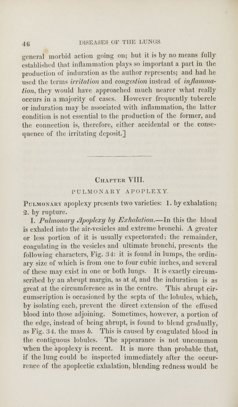 general morbid action going on; but it is by no means fully established that inflammation plays so important a part in the production of induration as the author represents; and had he used the terms irritation and congestion instead of inflamma- tion, they would have approached much nearer what really occurs in a majority of cases. However frequently tubercle or induration may be associated with inflammation, the latter condition is not essential to the production of the former, and the connection is, therefore, either accidental or the conse- quence of the irritating deposit.] Chapter VIII. PULMONARY APOPLEXY. Pulmonary apoplexy presents two varieties: 1. by exhalation; 2. by rupture. I. Pulmonary Apoplexy by Exhalation.—In this the blood is exhaled into the air-vesicles and extreme bronchi. A greater or less portion of it is usually expectorated; the remainder, coagulating in the vesicles and ultimate bronchi, presents the following characters, Fig. 34: it is found in lumps, the ordin- ary size of which is from one to four cubic inches, and several of these may exist in one or both lungs. It is exactly circum- scribed by an abrupt margin, as at d, and the induration is as great at the circumference as in the centre. This abrupt cir- cumscription is occasioned by the septa of the lobules, which, by isolating each, prevent the direct extension of the effused blood into those adjoining. Sometimes, however, a portion of the edge, instead of being abrupt, is found to blend gradually, as Fig. 34. the mass b. This is caused by coagulated blood in the contiguous lobules. The appearance is not uncommon when the apoplexy is recent. It is more than probable that, if the lung could be inspected immediately after the occur- rence of the apoplectic exhalation, blending redness would be