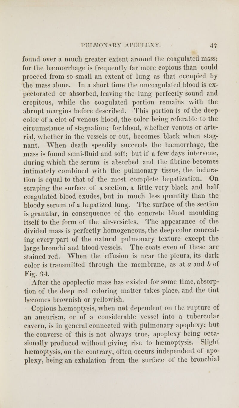 found over a much greater extent around the coagulated mass; for the haemorrhage is frequently far more copious than could proceed from so small an extent of lung as that occupied by the mass alone. In a short time the uncoagulated blood is ex- pectorated or absorbed, leaving the lung perfectly sound and crepitous, while the coagulated portion remains with the abrupt margins before described. This portion is of the deep color of a clot of venous blood, the color being referable to the circumstance of stagnation; for blood, whether venous or arte- rial, whether in the vessels or out, becomes black when stag- nant. When death speedily succeeds the haemorrhage, the mass is found semi-fluid and soft; but if a few days intervene, during which the serum is absorbed and the fibrine becomes intimately combined with the pulmonary tissue, the indura- tion is equal to that of the most complete hepatization. On scraping the surface of a section, a little very black and half coagulated blood exudes, but in much less quantity than the bloody serum of a hepatized lung. The surface of the section is granular, in consequence of the concrete blood moulding itself to the form of the air-vesicles. The appearance of the divided mass is perfectly homogeneous, the deep color conceal- ing every part of the natural pulmonary texture except the large bronchi and blood-vessels. The coats even of these are stained red. When the effusion is near the pleura, its dark color is transmitted through the membrane, as at a and b of Fig. 34. After the apoplectic mass has existed for some time, absorp- tion of the deep red coloring matter takes place, and the tint becomes brownish or yellowish. Copious haemoptysis, when not dependent on the rupture of an aneurism, or of a considerable vessel into a tubercular cavern, is in general connected with pulmonary apoplexy; but the converse of this is not always true, apoplexy being occa- sionally produced without giving rise to haemoptysis. Slight haemoptysis, on the contrary, often occurs independent of apo- plexy, being an exhalation from the surface of the bronchial