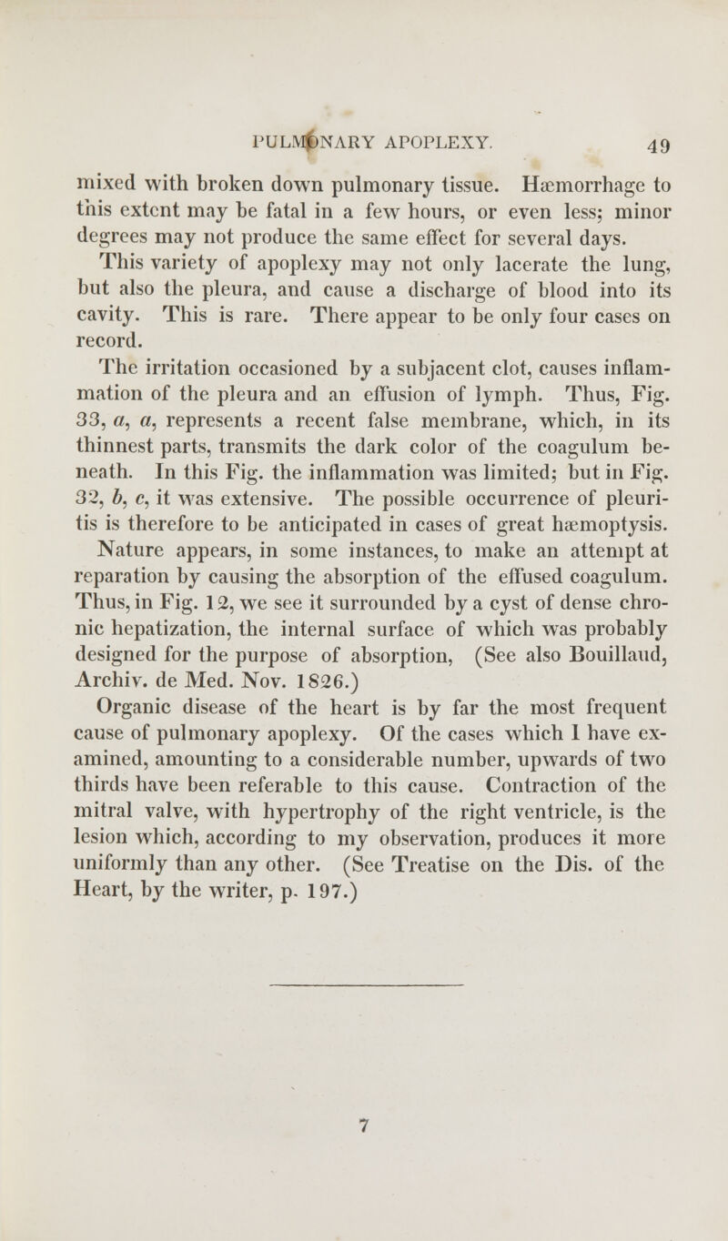 mixed with broken down pulmonary tissue. Haemorrhage to this extent may be fatal in a few hours, or even less; minor degrees may not produce the same effect for several days. This variety of apoplexy may not only lacerate the lung, but also the pleura, and cause a discharge of blood into its cavity. This is rare. There appear to be only four cases on record. The irritation occasioned by a subjacent clot, causes inflam- mation of the pleura and an effusion of lymph. Thus, Fig. 33, a, a, represents a recent false membrane, which, in its thinnest parts, transmits the dark color of the coagulum be- neath. In this Fig. the inflammation was limited; but in Fig. 32, b, c, it was extensive. The possible occurrence of pleuri- tis is therefore to be anticipated in cases of great haemoptysis. Nature appears, in some instances, to make an attempt at reparation by causing the absorption of the effused coagulum. Thus, in Fig. 12, we see it surrounded by a cyst of dense chro- nic hepatization, the internal surface of which was probably designed for the purpose of absorption, (See also Bouillaud, Archiv. de Med. Nov. 1826.) Organic disease of the heart is by far the most frequent cause of pulmonary apoplexy. Of the cases which 1 have ex- amined, amounting to a considerable number, upwards of two thirds have been referable to this cause. Contraction of the mitral valve, with hypertrophy of the right ventricle, is the lesion which, according to my observation, produces it more uniformly than any other. (See Treatise on the Dis. of the Heart, by the writer, p. 197.)