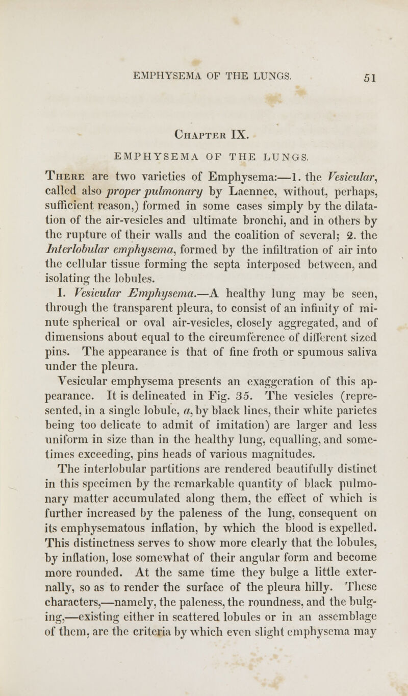 Chapter IX. EMPHYSEMA OF THE LUNGS. There are two varieties of Emphysema:—I. the Vesicular, called also proper pulmonary by Laennec, without, perhaps, sufficient reason,) formed in some cases simply by the dilata- tion of the air-vesicles and ultimate bronchi, and in others by the rupture of their walls and the coalition of several; 2. the Interlobular emphysema, formed by the infiltration of air into the cellular tissue forming the septa interposed between, and isolating the lobules. I. Vesicular Emphysema.—A healthy lung may be seen, through the transparent pleura, to consist of an infinity of mi- nute spherical or oval air-vesicles, closely aggregated, and of dimensions about equal to the circumference of different sized pins. The appearance is that of fine froth or spumous saliva under the pleura. Vesicular emphysema presents an exaggeration of this ap- pearance. It is delineated in Fig. 35. The vesicles (repre- sented, in a single lobule, «, by black lines, their white parietes being too delicate to admit of imitation) are larger and less uniform in size than in the healthy lung, equalling, and some- times exceeding, pins heads of various magnitudes. The interlobular partitions are rendered beautifully distinct in this specimen by the remarkable quantity of black pulmo- nary matter accumulated along them, the effect of which is further increased by the paleness of the lung, consequent on its emphysematous inflation, by which the blood is expelled. This distinctness serves to show more clearly that the lobules, by inflation, lose somewhat of their angular form and become more rounded. At the same time they bulge a little exter- nally, so as to render the surface of the pleura hilly. These characters,—namely, the paleness, the roundness, and the bulg- ing,—existing either in scattered lobules or in an assemblage of them, are the criteria by which even slight emphysema may