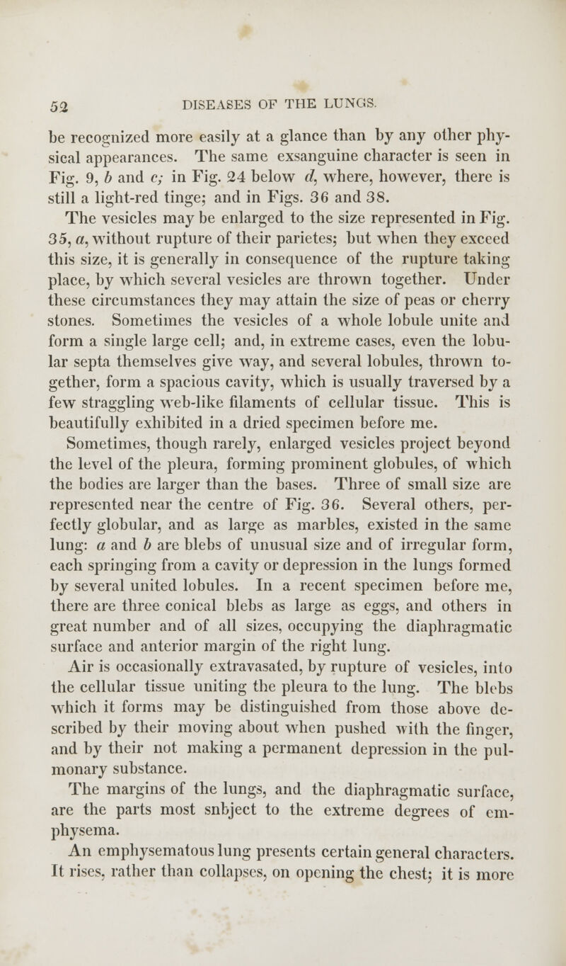 be recognized more easily at a glance than by any other phy- sical appearances. The same exsanguine character is seen in Fig. 9, b and c; in Fig. 24 below d, where, however, there is still a light-red tinge; and in Figs. 36 and 38. The vesicles may be enlarged to the size represented in Fig. 35, «, without rupture of their parietes; but when they exceed this size, it is generally in consequence of the rupture taking- place, by which several vesicles are thrown together. Under these circumstances they may attain the size of peas or cherry stones. Sometimes the vesicles of a whole lobule unite and form a single large cell; and, in extreme cases, even the lobu- lar septa themselves give way, and several lobules, thrown to- gether, form a spacious cavity, which is usually traversed by a few straggling web-like filaments of cellular tissue. This is beautifully exhibited in a dried specimen before me. Sometimes, though rarely, enlarged vesicles project beyond the level of the pleura, forming prominent globules, of which the bodies are larger than the bases. Three of small size are represented near the centre of Fig. 36. Several others, per- fectly globular, and as large as marbles, existed in the same lung: a and b are blebs of unusual size and of irregular form, each springing from a cavity or depression in the lungs formed by several united lobules. In a recent specimen before me, there are three conical blebs as large as eggs, and others in great number and of all sizes, occupying the diaphragmatic surface and anterior margin of the right lung. Air is occasionally extravasated, by rupture of vesicles, into the cellular tissue uniting the pleura to the lung. The blebs which it forms may be distinguished from those above de- scribed by their moving about when pushed with the finger, and by their not making a permanent depression in the pul- monary substance. The margins of the lungs, and the diaphragmatic surface, are the parts most snbject to the extreme degrees of em- physema. An emphysematous lung presents certain general characters. It rises, rather than collapses, on opening the chest; it is more