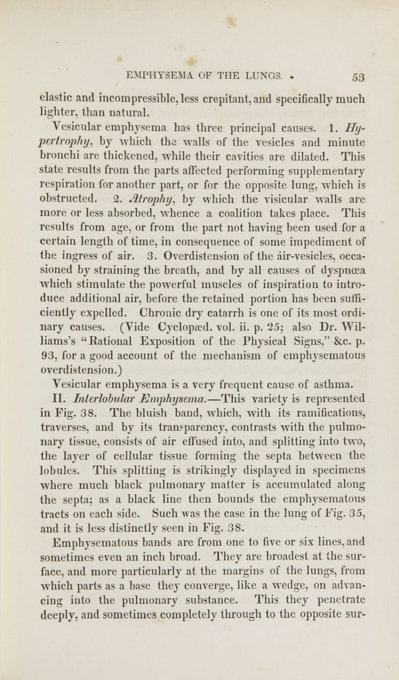 elastic and incompressible, less crepitant, and specifically much lighter, than natural. Vesicular emphysema has three principal causes. 1. Hy- pertrophy, by which the walls of the vesicles and minute bronchi are thickened, while their cavities are dilated. This state results from the parts affected performing supplementary respiration for another part, or for the opposite lung, which is obstructed. 2. Atrophy, by which the visicular walls are more or less absorbed, whence a coalition takes place. This results from age, or from the part not having been used for a certain length of time, in consequence of some impediment of the ingress of air. 3. Overdistension of the air-vesicles, occa- sioned by straining the breath, and by all causes of dyspncea which stimulate the powerful muscles of inspiration to intro- duce additional air, before the retained portion has been suffi- ciently expelled. Chronic dry catarrh is one of its most ordi- nary causes. (Vide Cyclopaed. vol. ii. p. 25; also Dr. Wil- liams's Rational Exposition of the Physical Signs, &c. p. 93, for a good account of the mechanism of emphysematous overdistension.) Vesicular emphysema is a very frequent cause of asthma. II. Interlobular Emphysema.—This variety is represented in Fig. 38. The bluish band, which, with its ramifications, traverses, and by its transparency, contrasts with the pulmo- nary tissue, consists of air effused into, and splitting into two, the layer of cellular tissue forming the septa between the lobules. This splitting is strikingly displayed in specimens where much black pulmonary matter is accumulated along the septa; as a black line then bounds the emphysematous tracts on each side. Such was the case in the lung of Fig. 35, and it is less distinctly seen in Fig. 38. Emphysematous bands are from one to five or six lines, and sometimes even an inch broad. They are broadest at the sur- face, and more particularly at the margins of the lungs, from which parts as a base they converge, like a wedge, on advan- cing into the pulmonary substance. This they penetrate deeply, and sometimes completely through to the opposite sur-