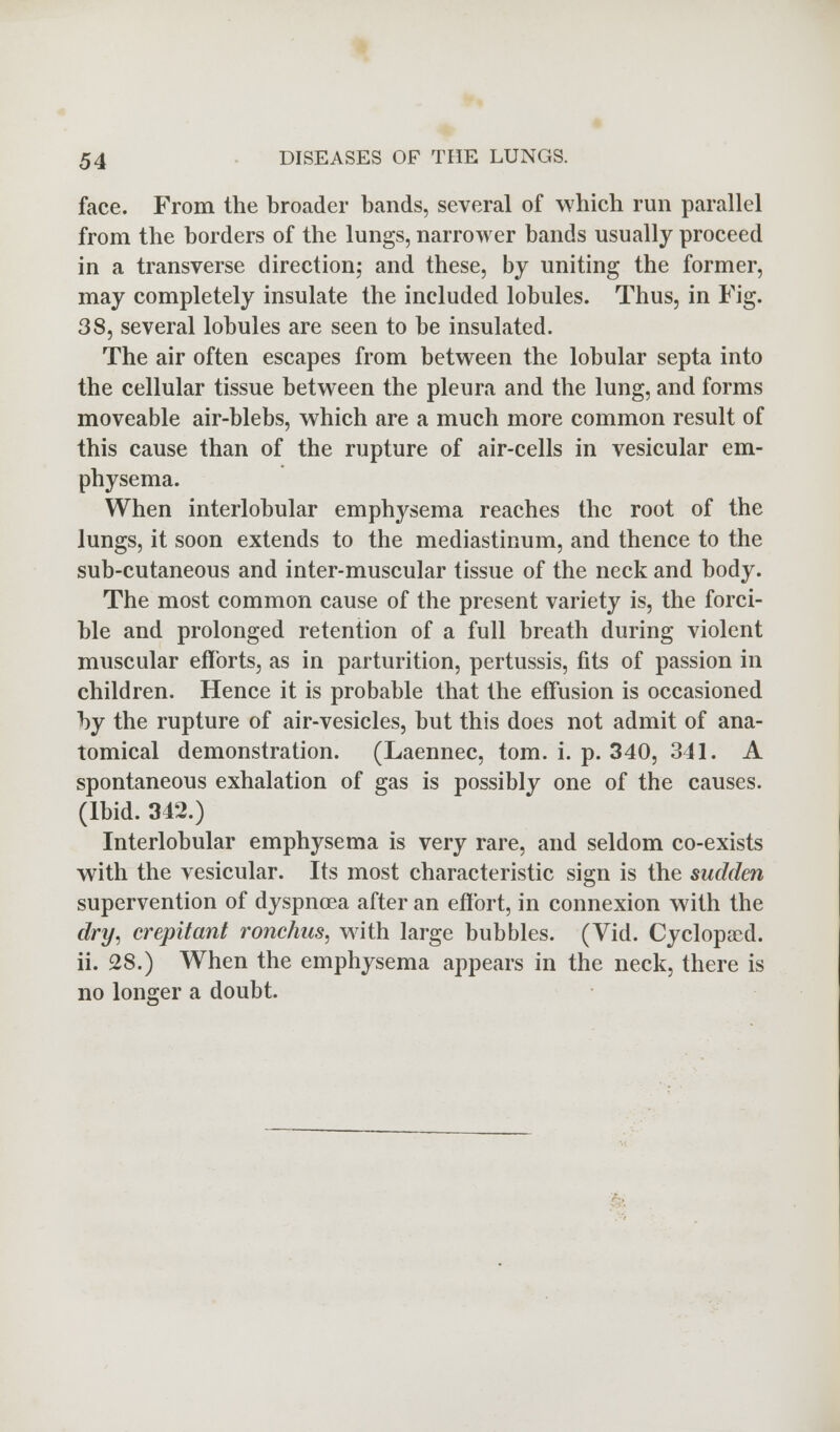 face. From the broader bands, several of which run parallel from the borders of the lungs, narrower bands usually proceed in a transverse direction; and these, by uniting the former, may completely insulate the included lobules. Thus, in Fig. 38, several lobules are seen to be insulated. The air often escapes from between the lobular septa into the cellular tissue between the pleura and the lung, and forms moveable air-blebs, which are a much more common result of this cause than of the rupture of air-cells in vesicular em- physema. When interlobular emphysema reaches the root of the lungs, it soon extends to the mediastinum, and thence to the sub-cutaneous and inter-muscular tissue of the neck and body. The most common cause of the present variety is, the forci- ble and prolonged retention of a full breath during violent muscular efforts, as in parturition, pertussis, fits of passion in children. Hence it is probable that the effusion is occasioned by the rupture of air-vesicles, but this does not admit of ana- tomical demonstration. (Laennec, torn. i. p. 340, 341. A spontaneous exhalation of gas is possibly one of the causes. (Ibid. 342.) Interlobular emphysema is very rare, and seldom co-exists with the vesicular. Its most characteristic sign is the sudden supervention of dyspnoea after an effort, in connexion with the dry, crepitant ronchus, with large bubbles. (Vid. Cyclopaed. ii. 28.) When the emphysema appears in the neck, there is no longer a doubt.
