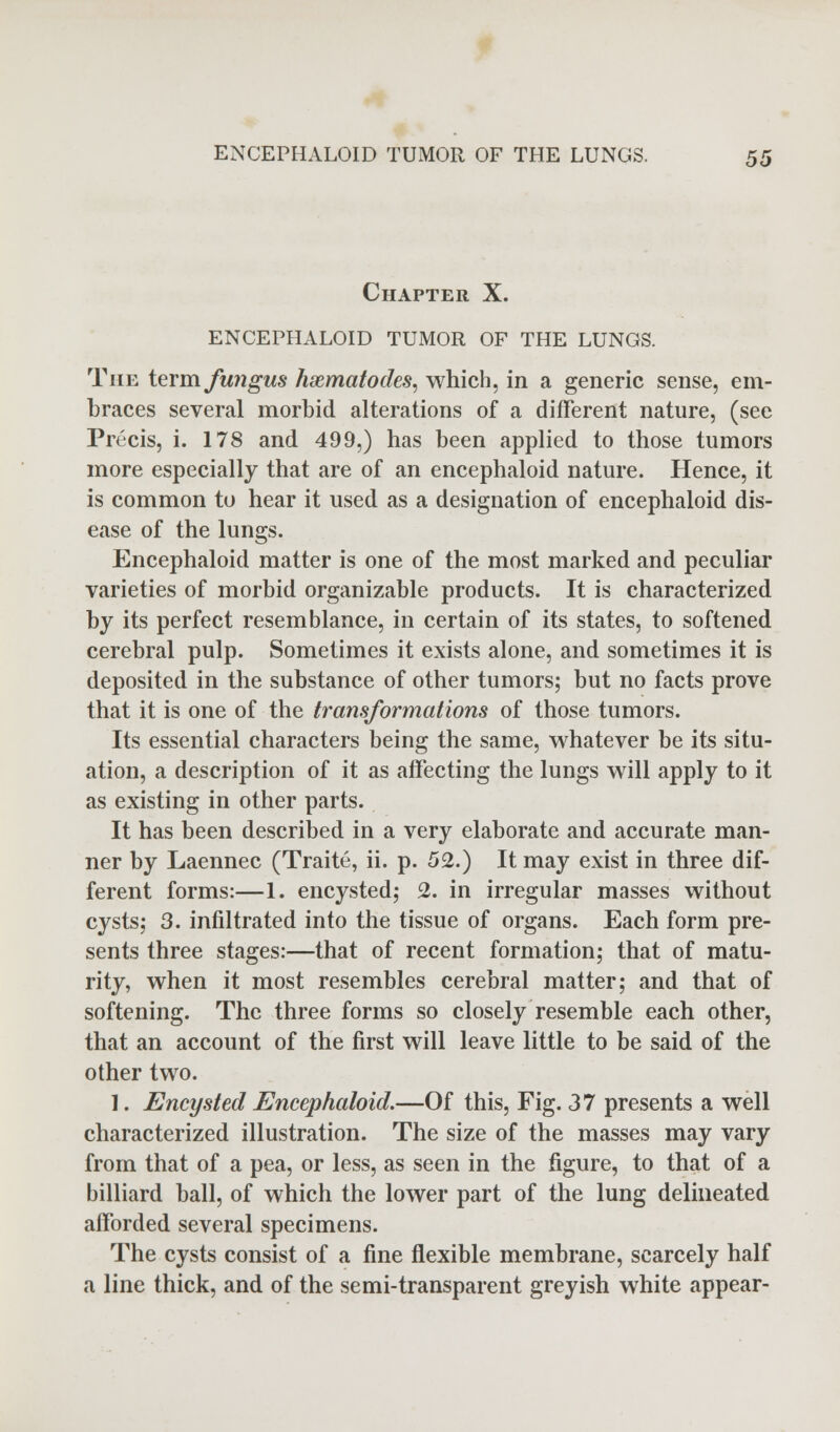 Chapter X. ENCEPHALOID TUMOR OF THE LUNGS. The term fungus hxmatodes, which, in a generic sense, em- braces several morbid alterations of a different nature, (see Precis, i. 178 and 499,) has been applied to those tumors more especially that are of an encephaloid nature. Hence, it is common to hear it used as a designation of encephaloid dis- ease of the lungs. Encephaloid matter is one of the most marked and peculiar varieties of morbid organizable products. It is characterized by its perfect resemblance, in certain of its states, to softened cerebral pulp. Sometimes it exists alone, and sometimes it is deposited in the substance of other tumors; but no facts prove that it is one of the transformations of those tumors. Its essential characters being the same, whatever be its situ- ation, a description of it as affecting the lungs will apply to it as existing in other parts. It has been described in a very elaborate and accurate man- ner by Laennec (Traite, ii. p. 52.) It may exist in three dif- ferent forms:—1. encysted; 2. in irregular masses without cysts; 3. infiltrated into the tissue of organs. Each form pre- sents three stages:—that of recent formation; that of matu- rity, when it most resembles cerebral matter; and that of softening. The three forms so closely resemble each other, that an account of the first will leave little to be said of the other two. 1. Encysted Encephaloid.—Of this, Fig. 37 presents a well characterized illustration. The size of the masses may vary from that of a pea, or less, as seen in the figure, to that of a billiard ball, of which the lower part of the lung delineated afforded several specimens. The cysts consist of a fine flexible membrane, scarcely half a line thick, and of the semi-transparent greyish white appear-