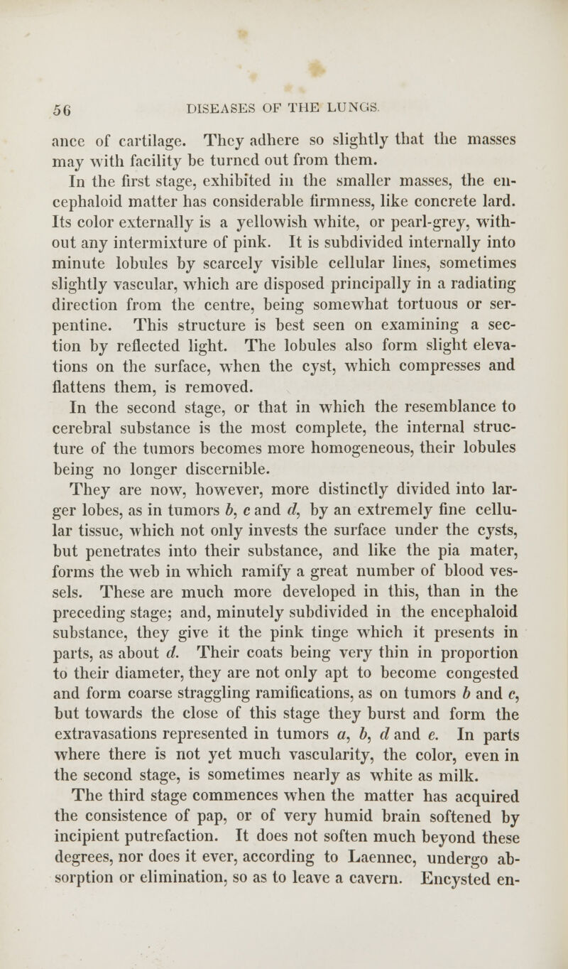 ance of cartilage. They adhere so slightly that the masses may with facility he turned out from them. In the first stage, exhibited in the smaller masses, the en- cephaloid matter has considerable firmness, like concrete lard. Its color externally is a yellowish white, or pearl-grey, with- out any intermixture of pink. It is subdivided internally into minute lobules by scarcely visible cellular lines, sometimes slightly vascular, which are disposed principally in a radiating direction from the centre, being somewhat tortuous or ser- pentine. This structure is best seen on examining a sec- tion by reflected light. The lobules also form slight eleva- tions on the surface, when the cyst, which compresses and flattens them, is removed. In the second stage, or that in which the resemblance to cerebral substance is the most complete, the internal struc- ture of the tumors becomes more homogeneous, their lobules being no longer discernible. They are now, however, more distinctly divided into lar- ger lobes, as in tumors b, c and d, by an extremely fine cellu- lar tissue, which not only invests the surface under the cysts, but penetrates into their substance, and like the pia mater, forms the web in which ramify a great number of blood ves- sels. These are much more developed in this, than in the preceding stage; and, minutely subdivided in the encephaloid substance, they give it the pink tinge which it presents in parts, as about d. Their coats being very thin in proportion to their diameter, they are not only apt to become congested and form coarse straggling ramifications, as on tumors b and c, but towards the close of this stage they burst and form the extravasations represented in tumors a, 6, d and e. In parts where there is not yet much vascularity, the color, even in the second stage, is sometimes nearly as white as milk. The third stage commences when the matter has acquired the consistence of pap, or of very humid brain softened by incipient putrefaction. It does not soften much beyond these degrees, nor does it ever, according to Laennec, undergo ab- sorption or elimination, so as to leave a cavern. Encysted en-