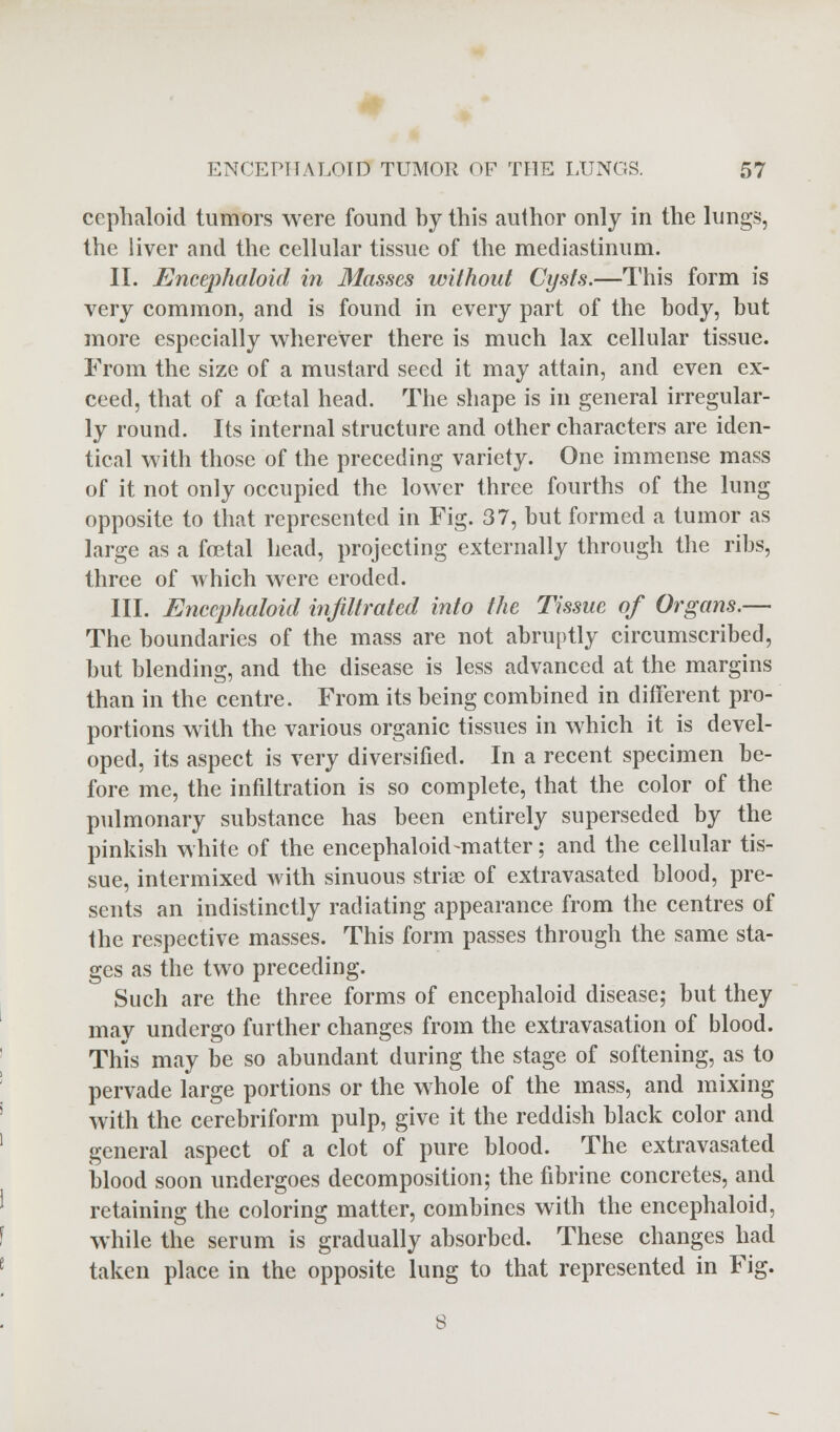 cephaloid tumors were found by this author only in the lungs, the liver and the cellular tissue of the mediastinum. II. Encephaloid in Masses without Cysts.—This form is very common, and is found in every part of the body, but more especially wherever there is much lax cellular tissue. From the size of a mustard seed it may attain, and even ex- ceed, that of a foetal head. The shape is in general irregular- ly round. Its internal structure and other characters are iden- tical with those of the preceding variety. One immense mass of it not only occupied the lower three fourths of the lung opposite to that represented in Fig. 37, but formed a tumor as large as a foetal head, projecting externally through the ribs, three of which were eroded. III. Encephaloid infiltrated into the Tissue of Organs.— The boundaries of the mass are not abruptly circumscribed, but blending, and the disease is less advanced at the margins than in the centre. From its being combined in different pro- portions with the various organic tissues in which it is devel- oped, its aspect is very diversified. In a recent specimen be- fore me, the infiltration is so complete, that the color of the pulmonary substance has been entirely superseded by the pinkish white of the encephaloid-matter; and the cellular tis- sue, intermixed with sinuous striae of extravasated blood, pre- sents an indistinctly radiating appearance from the centres of the respective masses. This form passes through the same sta- ges as the two preceding. Such are the three forms of encephaloid disease; but they may undergo further changes from the extravasation of blood. This may be so abundant during the stage of softening, as to pervade large portions or the whole of the mass, and mixing with the cerebriform pulp, give it the reddish black color and general aspect of a clot of pure blood. The extravasated blood soon undergoes decomposition; the fibrine concretes, and retaining the coloring matter, combines with the encephaloid, while the serum is gradually absorbed. These changes had taken place in the opposite lung to that represented in Fig.