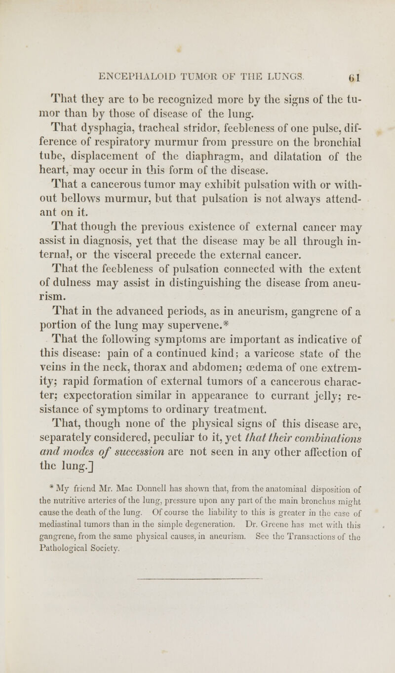 That they are to be recognized more by the signs of the tu- mor than by those of disease of the lung. That dysphagia, tracheal stridor, feebleness of one pulse, dif- ference of respiratory murmur from pressure on the bronchial tube, displacement of the diaphragm, and dilatation of the heart, may occur in this form of the disease. That a cancerous tumor may exhibit pulsation with or with- out bellows murmur, but that pulsation is not always attend- ant on it. That though the previous existence of external cancer may assist in diagnosis, yet that the disease may be all through in- terna], or the visceral precede the external cancer. That the feebleness of pulsation connected with the extent of dulness may assist in distinguishing the disease from aneu- rism. That in the advanced periods, as in aneurism, gangrene of a portion of the lung may supervene.* That the following symptoms are important as indicative of this disease: pain of a continued kind; a varicose state of the veins in the neck, thorax and abdomen; oedema of one extrem- ity; rapid formation of external tumors of a cancerous charac- ter; expectoration similar in appearance to currant jelly; re- sistance of symptoms to ordinary treatment. That, though none of the physical signs of this disease are, separately considered, peculiar to it, yet that their combinations and modes of succession are not seen in any other affection of the lung.] * My friend Mr. Mac Donnell has shown that, from the anatomiaal disposition of the nutritive arteries of the lung, pressure upon any part of the main bronchus might cause the death of the lung. Of course the liability to this is greater in the case of mediastinal tumors than in the simple degeneration. Dr. Greene has met with this gangrene, from the same physical causes, in aneurism. See the Transactions of the Pathological Society.