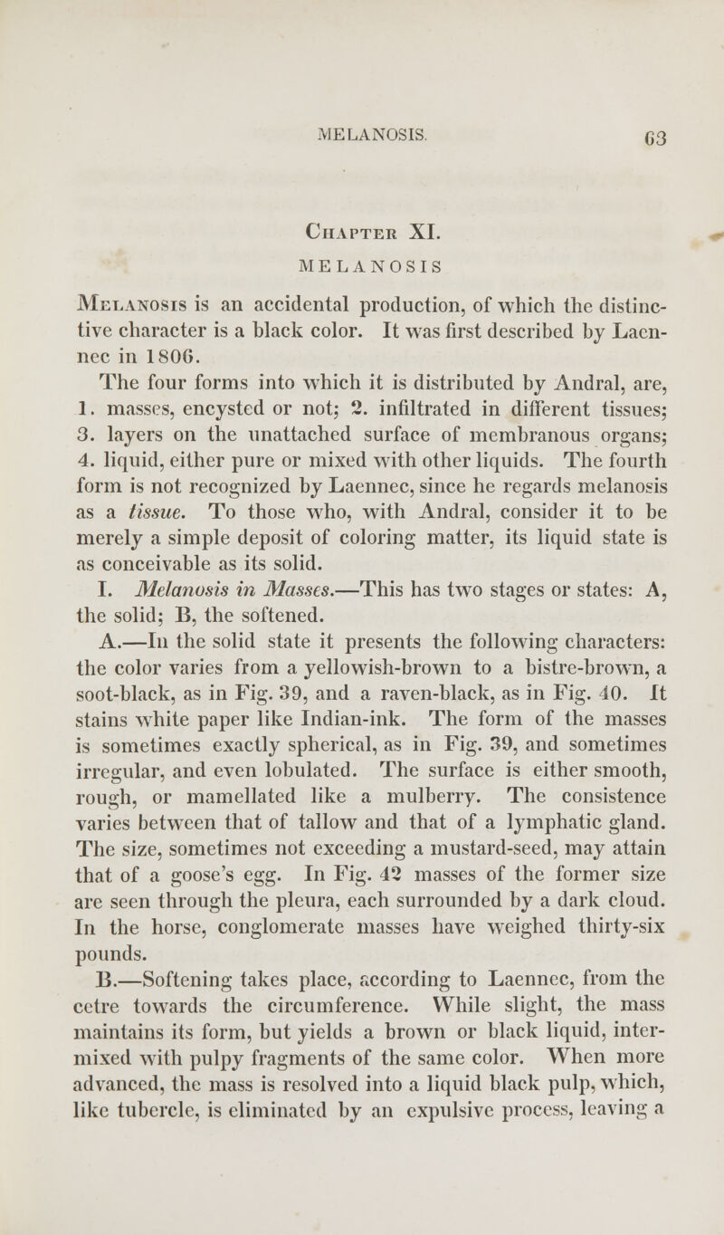 Chapter XI. MELANOSIS Melanosis is an accidental production, of which the distinc- tive character is a black color. It was first described by Laen- nec in 1806. The four forms into which it is distributed by Andral, are, 1. masses, encysted or not; 2. infiltrated in different tissues; 3. layers on the unattached surface of membranous organs; 4. liquid, either pure or mixed with other liquids. The fourth form is not recognized by Laennec, since he regards melanosis as a tissue. To those who, with Andral, consider it to be merely a simple deposit of coloring matter, its liquid state is as conceivable as its solid. I, Melanosis in Masses.—This has two stages or states: A, the solid; B, the softened. A.—In the solid state it presents the following characters: the color varies from a yellowish-brown to a bistre-brown, a soot-black, as in Fig. 39, and a raven-black, as in Fig. 40. It stains white paper like Indian-ink. The form of the masses is sometimes exactly spherical, as in Fig. 39, and sometimes irregular, and even lobulated. The surface is either smooth, rough, or mamellated like a mulberry. The consistence varies between that of tallow and that of a lymphatic gland. The size, sometimes not exceeding a mustard-seed, may attain that of a goose's egg. In Fig. 42 masses of the former size are seen through the pleura, each surrounded by a dark cloud. In the horse, conglomerate masses have weighed thirty-six pounds. B.—Softening takes place, according to Laennec, from the cetre towards the circumference. While slight, the mass maintains its form, but yields a brown or black liquid, inter- mixed with pulpy fragments of the same color. When more advanced, the mass is resolved into a liquid black pulp, which, like tubercle, is eliminated by an expulsive process, leaving a