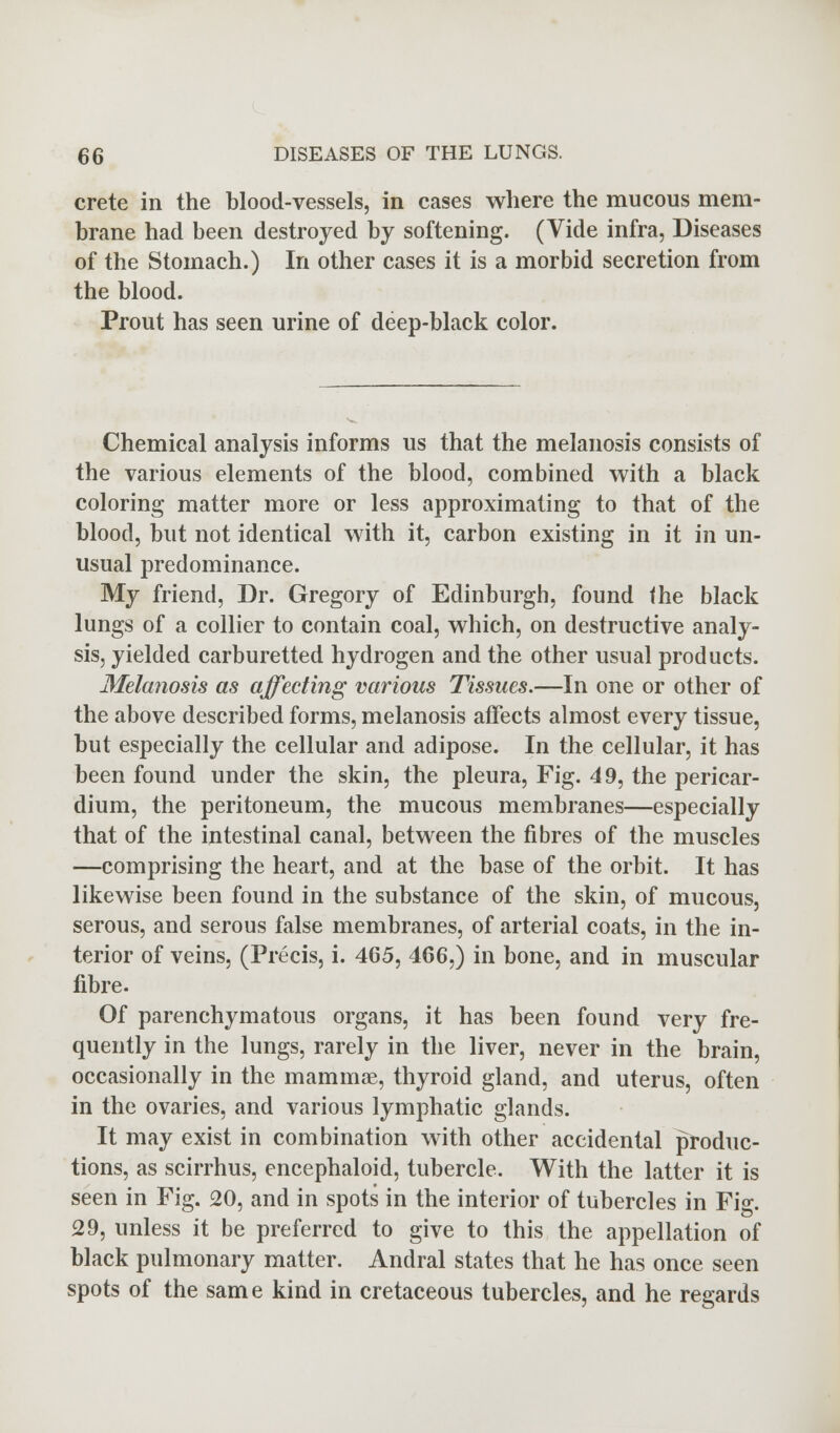 crete in the blood-vessels, in cases where the mucous mem- brane had been destroyed by softening. (Vide infra, Diseases of the Stomach.) In other cases it is a morbid secretion from the blood. Prout has seen urine of deep-black color. Chemical analysis informs us that the melanosis consists of the various elements of the blood, combined with a black coloring matter more or less approximating to that of the blood, but not identical with it, carbon existing in it in un- usual predominance. My friend, Dr. Gregory of Edinburgh, found the black lungs of a collier to contain coal, which, on destructive analy- sis, yielded carburetted hydrogen and the other usual products. Melanosis as affecting various Tissues.—In one or other of the above described forms, melanosis affects almost every tissue, but especially the cellular and adipose. In the cellular, it has been found under the skin, the pleura, Fig. 49, the pericar- dium, the peritoneum, the mucous membranes—especially that of the intestinal canal, between the fibres of the muscles —comprising the heart, and at the base of the orbit. It has likewise been found in the substance of the skin, of mucous, serous, and serous false membranes, of arterial coats, in the in- terior of veins, (Precis, i. 465, 466,) in bone, and in muscular fibre. Of parenchymatous organs, it has been found very fre- quently in the lungs, rarely in the liver, never in the brain, occasionally in the mammae, thyroid gland, and uterus, often in the ovaries, and various lymphatic glands. It may exist in combination with other accidental produc- tions, as scirrhus, encephaloid, tubercle. With the latter it is seen in Fig. 20, and in spots in the interior of tubercles in Fig. 29, unless it be preferred to give to this the appellation of black pulmonary matter. Andral states that he has once seen spots of the same kind in cretaceous tubercles, and he regards