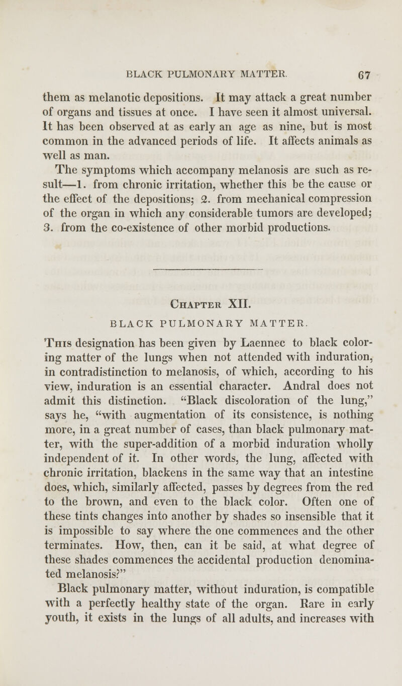 them as melanotic depositions. It may attack a great number of organs and tissues at once. I have seen it almost universal. It has been observed at as early an age as nine, but is most common in the advanced periods of life. It affects animals as well as man. The symptoms which accompany melanosis are such as re- sult—1. from chronic irritation, whether this be the cause or the effect of the depositions; 2. from mechanical compression of the organ in which any considerable tumors are developed; 3. from the co-existence of other morbid productions. Chapter XII. BLACK PULMONARY MATTER. This designation has been given by Laennec to black color- ing matter of the lungs when not attended with induration, in contradistinction to melanosis, of which, according to his view, induration is an essential character. Andral does not admit this distinction. Black discoloration of the lung, says he, with augmentation of its consistence, is nothing more, in a great number of cases, than black pulmonary mat- ter, with the super-addition of a morbid induration wholly independent of it. In other words, the lung, affected with chronic irritation, blackens in the same way that an intestine does, which, similarly affected, passes by degrees from the red to the brown, and even to the black color. Often one of these tints changes into another by shades so insensible that it is impossible to say where the one commences and the other terminates. How, then, can it be said, at what degree of these shades commences the accidental production denomina- ted melanosis? Black pulmonary matter, without induration, is compatible with a perfectly healthy state of the organ. Rare in early youth, it exists in the lungs of all adults, and increases with