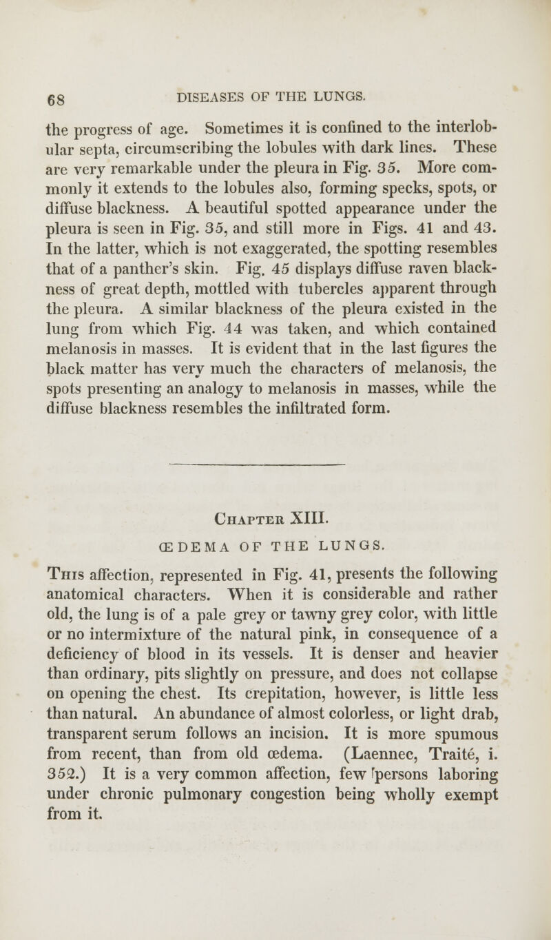 the progress of age. Sometimes it is confined to the interlob- ular septa, circumscribing the lobules with dark lines. These are very remarkable under the pleura in Fig. 35. More com- monly it extends to the lobules also, forming specks, spots, or diffuse blackness. A beautiful spotted appearance under the pleura is seen in Fig. 35, and still more in Figs. 41 and 43. In the latter, which is not exaggerated, the spotting resembles that of a panther's skin. Fig. 45 displays diffuse raven black- ness of great depth, mottled with tubercles apparent through the pleura. A similar blackness of the pleura existed in the lung from which Fig. 44 was taken, and which contained melanosis in masses. It is evident that in the last figures the black matter has verv much the characters of melanosis, the spots presenting an analogy to melanosis in masses, while the diffuse blackness resembles the infiltrated form. Chapter XIII. (EDEMA OF THE LUNGS. This affection, represented in Fig. 41, presents the following anatomical characters. When it is considerable and rather old, the lung is of a pale grey or tawny grey color, with little or no intermixture of the natural pink, in consequence of a deficiency of blood in its vessels. It is denser and heavier than ordinary, pits slightly on pressure, and does not collapse on opening the chest. Its crepitation, however, is little less than natural. An abundance of almost colorless, or light drab, transparent serum follows an incision. It is more spumous from recent, than from old oedema. (Laennec, Traite, i. 352.) It is a very common affection, few ^persons laboring under chronic pulmonary congestion being wholly exempt from it.