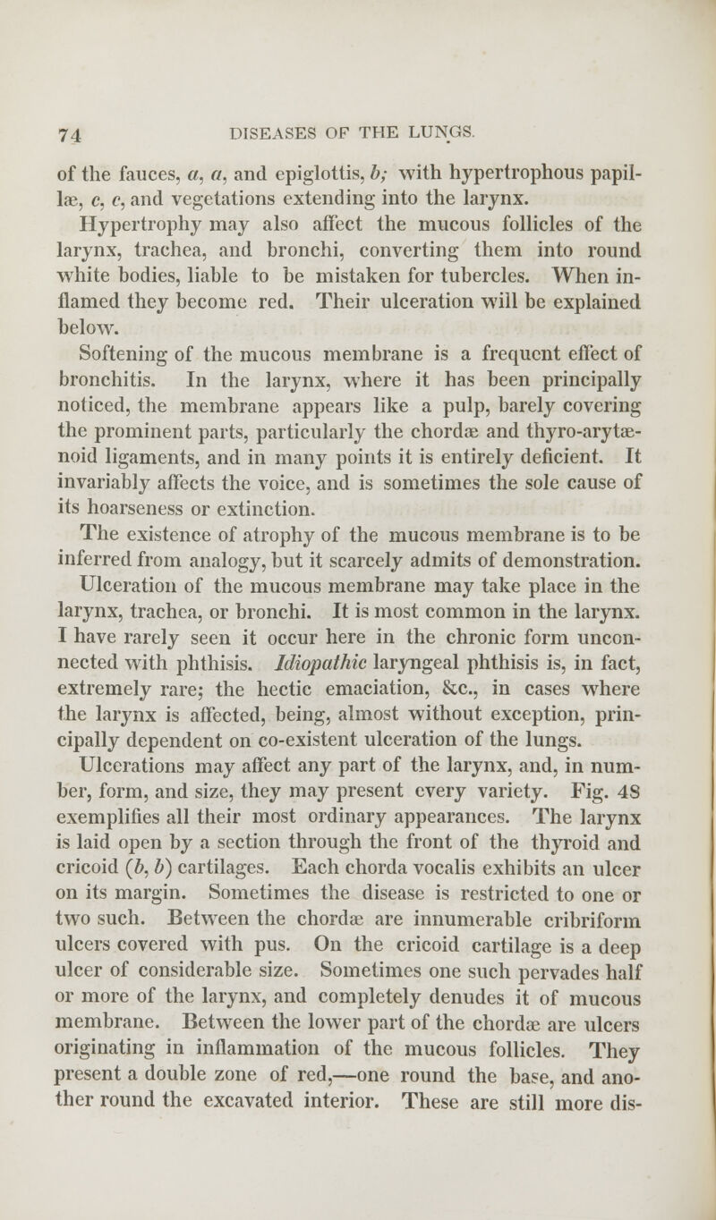 of the fauces, 0, a, and epiglottis, b; with hypertrophous papil- lae, c, c, and vegetations extending into the larynx. Hypertrophy may also affect the mucous follicles of the larynx, trachea, and bronchi, converting them into round white bodies, liable to be mistaken for tubercles. When in- flamed they become red. Their ulceration will be explained below. Softening of the mucous membrane is a frequent effect of bronchitis. In the larynx, where it has been principally noticed, the membrane appears like a pulp, barely covering the prominent parts, particularly the chordae and thyro-arytae- noid ligaments, and in many points it is entirely deficient. It invariably affects the voice, and is sometimes the sole cause of its hoarseness or extinction. The existence of atrophy of the mucous membrane is to be inferred from analogy, but it scarcely admits of demonstration. Ulceration of the mucous membrane may take place in the larynx, trachea, or bronchi. It is most common in the larynx. I have rarely seen it occur here in the chronic form uncon- nected with phthisis. Idiopathic laryngeal phthisis is, in fact, extremely rare; the hectic emaciation, &c, in cases where the larynx is affected, being, almost without exception, prin- cipally dependent on co-existent ulceration of the lungs. Ulcerations may affect any part of the larynx, and, in num- ber, form, and size, they may present every variety. Fig. 48 exemplifies all their most ordinary appearances. The larynx is laid open by a section through the front of the thyroid and cricoid (6, b) cartilages. Each chorda vocalis exhibits an ulcer on its margin. Sometimes the disease is restricted to one or two such. Between the chordae are innumerable cribriform ulcers covered with pus. On the cricoid cartilage is a deep ulcer of considerable size. Sometimes one such pervades half or more of the larynx, and completely denudes it of mucous membrane. Between the lower part of the chordae are ulcers originating in inflammation of the mucous follicles. They present a double zone of red,—one round the base, and ano- ther round the excavated interior. These are still more dis-