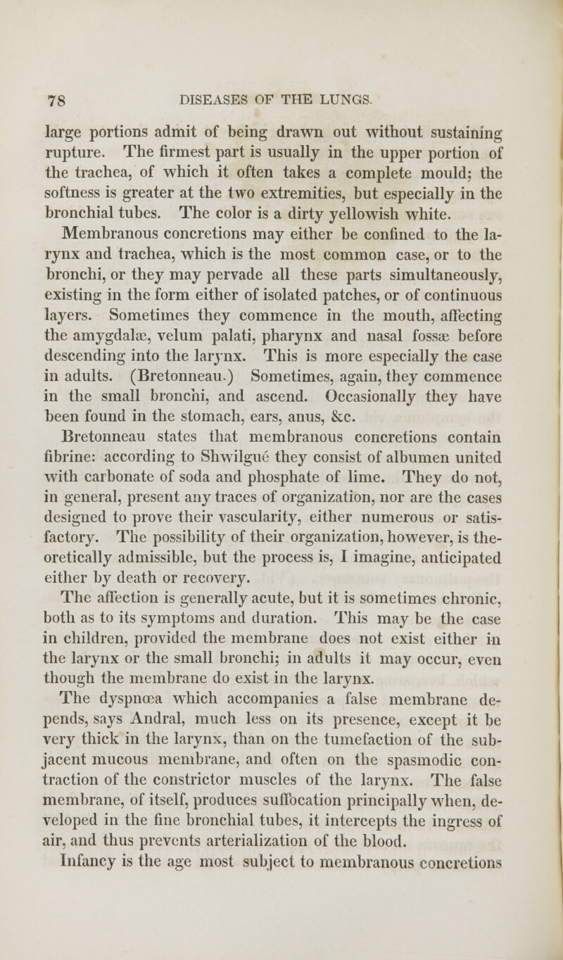 large portions admit of being drawn out without sustaining rupture. The firmest part is usually in the upper portion of the trachea, of which it often takes a complete mould; the softness is greater at the two extremities, but especially in the bronchial tubes. The color is a dirty yellowish white. Membranous concretions may either be confined to the la- rynx and trachea, which is the most common case, or to the bronchi, or they may pervade all these parts simultaneously, existing in the form either of isolated patches, or of continuous layers. Sometimes they commence in the mouth, affecting the amygdalae, velum palati, pharynx and nasal fossae before descending into the larynx. This is more especially the case in adults. (Bretonneau.) Sometimes, again, they commence in the small bronchi, and ascend. Occasionally they have been found in the stomach, ears, anus, &c. Bretonneau states that membranous concretions contain fibrine: according to Shwilgue they consist of albumen united with carbonate of soda and phosphate of lime. They do not, in general, present any traces of organization, nor are the cases designed to prove their vascularity, either numerous or satis- factory. The possibility of their organization, however, is the- oretically admissible, but the process is, I imagine, anticipated either by death or recovery. The affection is generally acute, but it is sometimes chronic, both as to its symptoms and duration. This may be the case in children, provided the membrane does not exist either in the larynx or the small bronchi; in adults it may occur, even though the membrane do exist in the larynx. The dyspnoea which accompanies a false membrane de- pends, says Andral, much less on its presence, except it be very thick in the larynx, than on the tumefaction of the sub- jacent mucous membrane, and often on the spasmodic con- traction of the constrictor muscles of the larynx. The false membrane, of itself, produces suffocation principally when, de- veloped in the fine bronchial tubes, it intercepts the ingress of air, and thus prevents arterialization of the blood. Infancy is the age most subject to membranous concretions