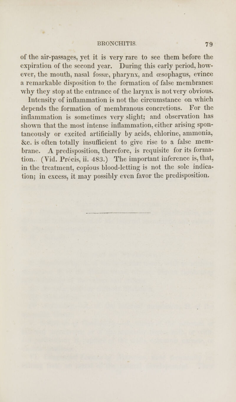 of the air-passages, yet it is very rare to see them before the expiration of the second year. During this early period, how- ever, the mouth, nasal fossae, pharynx, and oesophagus, evince a remarkable disposition to the formation of false membranes: why they stop at the entrance of the larynx is not very obvious. Intensity of inflammation is not the circumstance on which depends the formation of membranous concretions. For the inflammation is sometimes very slight; and observation has shown that the most intense inflammation, either arising spon- taneously or excited artificially by acids, chlorine, ammonia, &c. is often totally insufficient to give rise to a false mem- brane. A predisposition, therefore, is requisite for its forma- tion.. (Vid. Precis, ii. 483.) The important inference is, that, in the treatment, copious blood-letting is not the sole indica- tion; in excess, it may possibly even favor the predisposition.