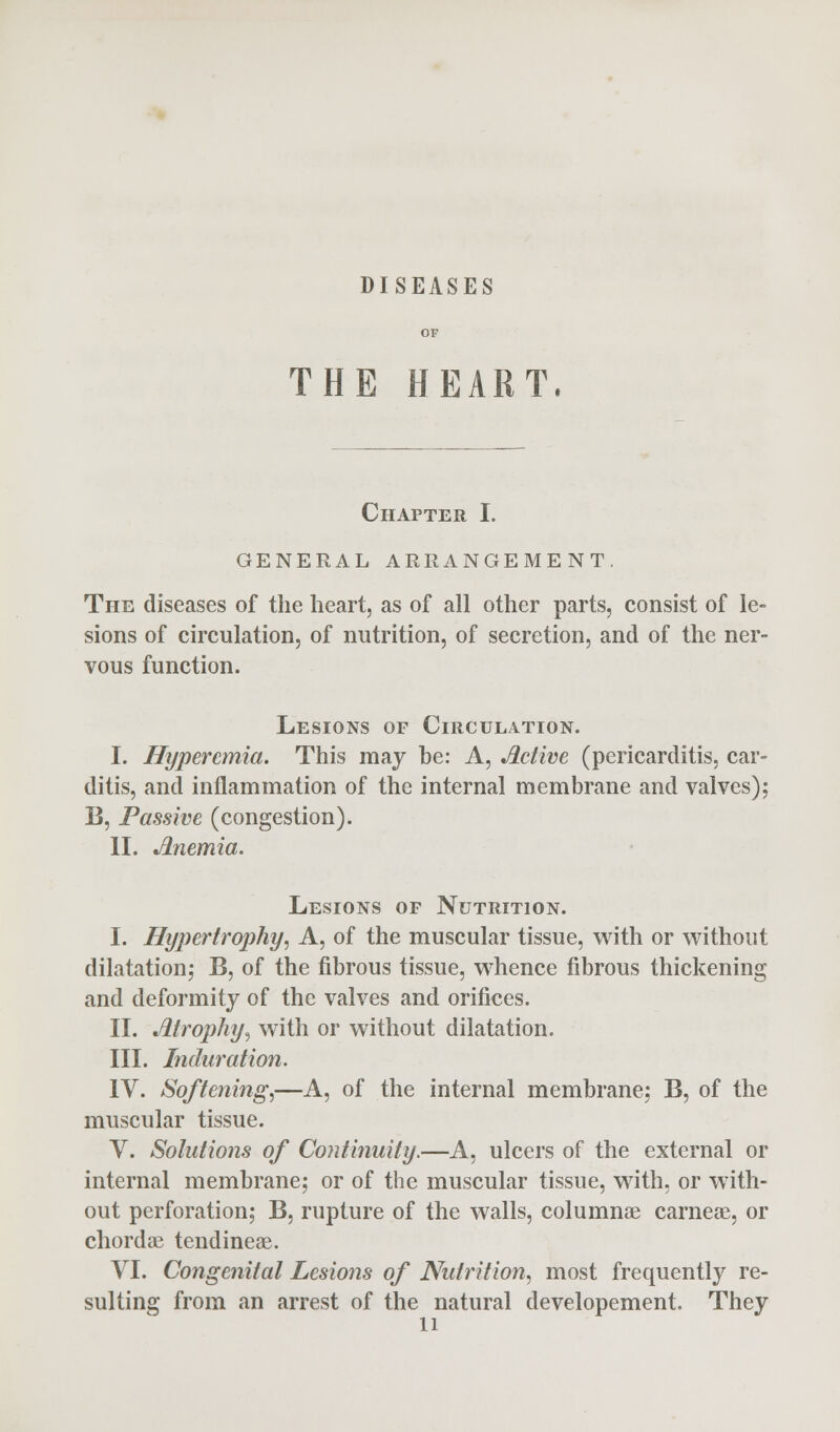 DISEASES THE HEART. Chapter I. GENERAL ARRANGEMENT. The diseases of the heart, as of all other parts, consist of le- sions of circulation, of nutrition, of secretion, and of the ner- vous function. Lesions of Circulation. I. Hyperemia. This may be: A, Jlctive (pericarditis, car- ditis, and inflammation of the internal membrane and valves); B, Passive (congestion). II. Anemia. Lesions of Nutrition. I. Hypertrophy, A, of the muscular tissue, with or without dilatation; B, of the fibrous tissue, whence fibrous thickening and deformity of the valves and orifices. II. Atrophy, with or without dilatation. III. Induration. IV. Softening,—A, of the internal membrane; B, of the muscular tissue. V. Solutions of Continuity.—A, ulcers of the external or internal membrane; or of the muscular tissue, with, or with- out perforation; B, rupture of the walls, columnar carneae, or chordae tendineae. VI. Congenital Lesions of Nutrition, most frequently re- sulting from an arrest of the natural developement. They li