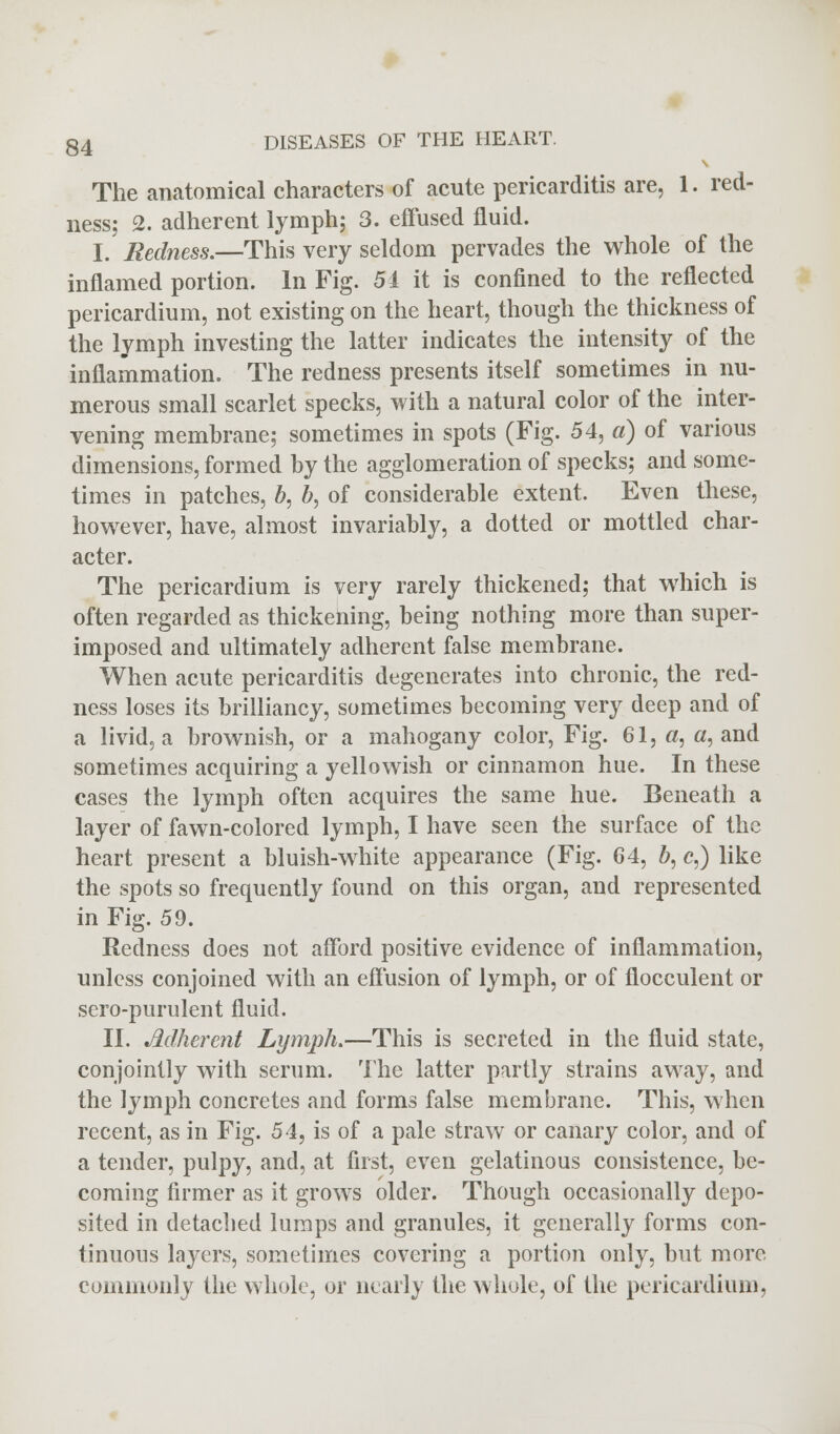The anatomical characters of acute pericarditis are, 1. red- ness; 2. adherent lymph; 3. effused fluid. I. Redness.—This very seldom pervades the whole of the inflamed portion. In Fig. 54 it is confined to the reflected pericardium, not existing on the heart, though the thickness of the lymph investing the latter indicates the intensity of the inflammation. The redness presents itself sometimes in nu- merous small scarlet specks, with a natural color of the inter- vening membrane; sometimes in spots (Fig. 54, a) of various dimensions, formed by the agglomeration of specks; and some- times in patches, b, b, of considerable extent. Even these, however, have, almost invariably, a dotted or mottled char- acter. The pericardium is very rarely thickened; that which is often regarded as thickening, being nothing more than super- imposed and ultimately adherent false membrane. When acute pericarditis degenerates into chronic, the red- ness loses its brilliancy, sometimes becoming very deep and of a livid, a brownish, or a mahogany color, Fig. 61, «, a, and sometimes acquiring a yellowish or cinnamon hue. In these cases the lymph often acquires the same hue. Beneath a layer of fawn-colored lymph, I have seen the surface of the heart present a bluish-white appearance (Fig. 64, b, c,) like the spots so frequently found on this organ, and represented in Fig. 59. Redness does not afford positive evidence of inflammation, unless conjoined with an effusion of lymph, or of flocculent or sero-purulent fluid. II. Adherent Lymph.—This is secreted in the fluid state, conjointly with serum. The latter partly strains away, and the lymph concretes and forms false membrane. This, when recent, as in Fig. 54, is of a pale straw or canary color, and of a tender, pulpy, and, at first, even gelatinous consistence, be- coming firmer as it grows older. Though occasionally depo- sited in detached lumps and granules, it generally forms con- tinuous layers, sometimes covering a portion only, but more commonly the whole, or nearly the whole, of the pericardium,