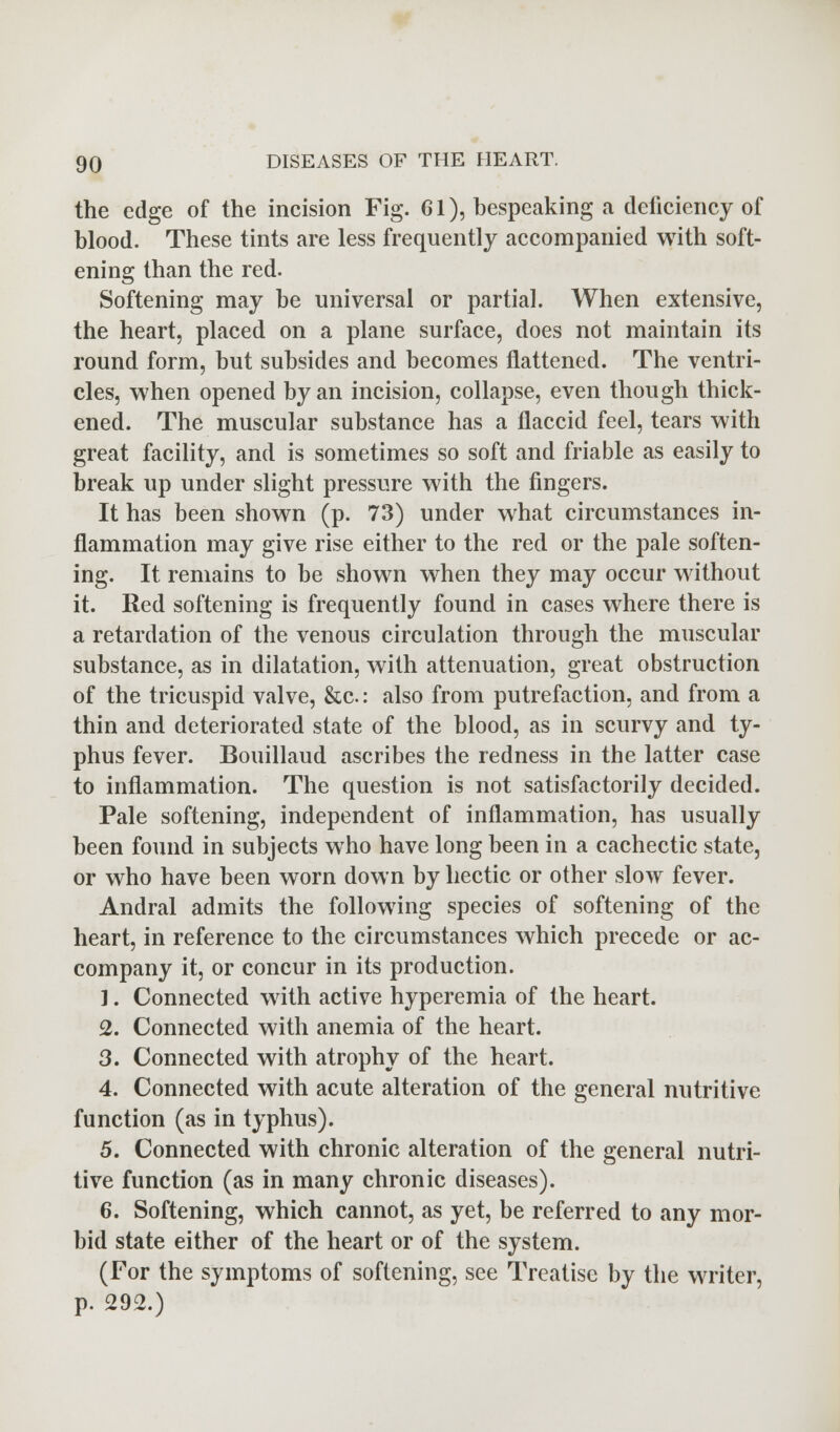 the edge of the incision Fig. 61), bespeaking a deficiency of blood. These tints are less frequently accompanied with soft- ening than the red. Softening may be universal or partial. When extensive, the heart, placed on a plane surface, does not maintain its round form, but subsides and becomes flattened. The ventri- cles, when opened by an incision, collapse, even though thick- ened. The muscular substance has a flaccid feel, tears with great facility, and is sometimes so soft and friable as easily to break up under slight pressure with the fingers. It has been shown (p. 73) under what circumstances in- flammation may give rise either to the red or the pale soften- ing. It remains to be shown when they may occur without it. Red softening is frequently found in cases where there is a retardation of the venous circulation through the muscular substance, as in dilatation, with attenuation, great obstruction of the tricuspid valve, &c: also from putrefaction, and from a thin and deteriorated state of the blood, as in scurvy and ty- phus fever. Bouillaud ascribes the redness in the latter case to inflammation. The question is not satisfactorily decided. Pale softening, independent of inflammation, has usually been found in subjects who have long been in a cachectic state, or who have been worn down by hectic or other slow fever. Andral admits the following species of softening of the heart, in reference to the circumstances which precede or ac- company it, or concur in its production. 1. Connected with active hyperemia of the heart. 2. Connected with anemia of the heart. 3. Connected with atrophy of the heart. 4. Connected with acute alteration of the general nutritive function (as in typhus). 5. Connected with chronic alteration of the general nutri- tive function (as in many chronic diseases). 6. Softening, which cannot, as yet, be referred to any mor- bid state either of the heart or of the system. (For the symptoms of softening, see Treatise by the writer, p. 292.)