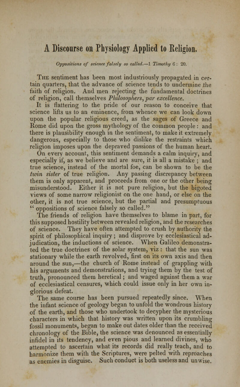 A Discourse on Physiology Applied to Religion. Oppositions of science falsely so called.—1 Timothy 6 : 20. The sentiment has been most industriously propagated in cer- tain quarters, that the advance of science tends to undermine the faith of religion. And men rejecting the fundamental doctrines of religion, call themselves Philosophers, par excellence. It is flattering to the pride of our reason to conceive that science lifts us to an eminence, from whence we can look down upon the popular religious creed, as the sages of Greece and Rome did upon the gross mythology of the common people : and there is plausibility enough in the sentiment, to make it extremely dangerous, especially to those who dislike the restraints which religion imposes upon the depraved passions of the human heart. On every account, this sentiment demands a calm inquiry, and especially if, as we believe and are sure, it is all a mistake ; and true science, instead of the mortal foe, can be shown to be the tvrin sister of true religion. Any passing discrepancy between them is only apparent, and proceeds from one or the other being misunderstood. Either it is not pure religion, but the bigoted views of some narrow religionist on the one hand, or else on the other, it is not true science, but the partial and presumptuous  oppositions of science falsely so called. The friends of religion have themselves to blame in part, for this supposed hostility between revealed religion, and the researches of science. They have often attempted to crush by authority the spirit of philosophical inquiry; and disprove by ecclesiastical ad- judication, the inductions of science. When Galileo demonstra- ted the true doctrines of the solar system, viz : that the sun was stationary while the earth revolved, first on its own axis and then around the sun,—the church of Rome instead of grappling with his arguments and demonstrations, and trying them by the test of truth, pronounced them heretical; and waged against them a war of ecclesiastical censures, which could issue only in her own in- glorious defeat. The same course has been pursued repeatedly since. When the infant science of geology began to unfold the wondrous history of the earth, and those who undertook to decypher the mysterious characters in which that history was written upon its crumbling fossil monuments, began to make out dates older than the received chronology of the Bible, the science was denounced as essentially infidel in its tendency, and even pious and learned divines, who attempted to ascertain what its records did really teach, and to harmonize them with the Scriptures, were pelted with reproaches as enemies in disguise. Such conduct is both useless and unwise.