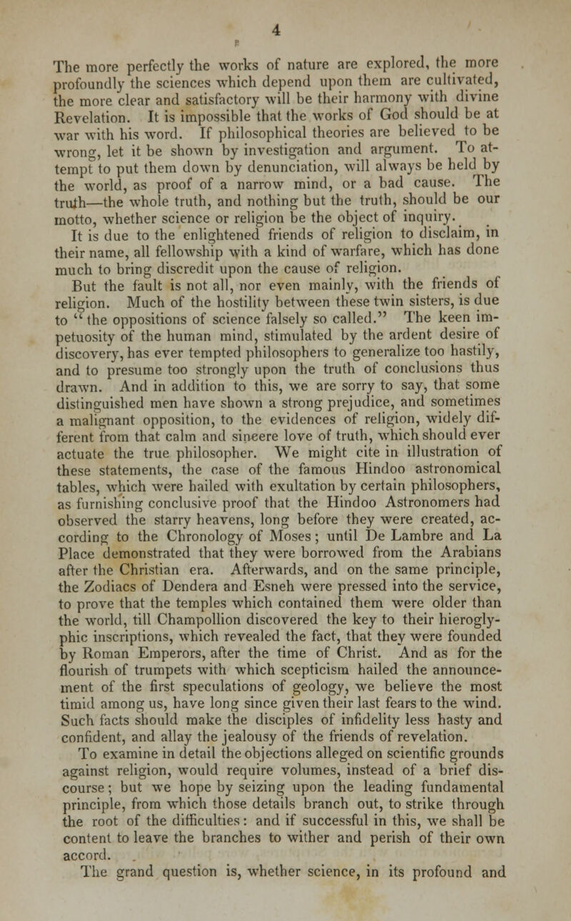 The more perfectly the works of nature are explored, the more profoundly the sciences which depend upon them are cultivated, the more clear and satisfactory will be their harmony with divine Revelation. It is impossible that the works of God should be at war with his word. If philosophical theories are believed to be wrong, let it be shown by investigation and argument. To at- tempt to put them down by denunciation, will always be held by the world, as proof of a narrow mind, or a bad cause. The truih—the whole truth, and nothing but the truth, should be our motto, whether science or religion be the object of inquiry. ^ It is due to the enlightened friends of religion to disclaim, in their name, all fellowship with a kind of warfare, which has done much to bring discredit upon the cause of religion. But the fault is not all, nor even mainly, with the friends of religion. Much of the hostility between these twin sisters, is due to  the oppositions of science falsely so called. The keen im- petuosity of the human mind, stimulated by the ardent desire of discovery, has ever tempted philosophers to generalize too hastily, and to presume too strongly upon the truth of conclusions thus drawn. And in addition to this, we are sorry to say, that some distinguished men have shown a strong prejudice, and sometimes a malignant opposition, to the evidences of religion, widely dif- ferent from that calm and sincere love of truth, which should ever actuate the true philosopher. We might cite in illustration of these statements, the case of the famous Hindoo astronomical tables, which were hailed with exultation by certain philosophers, as furnishing conclusive proof that the Hindoo Astronomers had observed the starry heavens, long before they were created, ac- cording to the Chronology of Moses; until De Lambre and La Place demonstrated that they were borrowed from the Arabians after the Christian era. Afterwards, and on the same principle, the Zodiacs of Dendera and Esneh were pressed into the service, to prove that the temples which contained them were older than the world, till Champollion discovered the key to their hierogly- phic inscriptions, which revealed the fact, that they were founded by Roman Emperors, after the time of Christ. And as for the flourish of trumpets with which scepticism hailed the announce- ment of the first speculations of geology, we believe the most timid among us, have long since given their last fears to the wind. Such facts should make the disciples of infidelity less hasty and confident, and allay the jealousy of the friends of revelation. To examine in detail the objections alleged on scientific grounds against religion, would require volumes, instead of a brief dis- course ; but we hope by seizing upon the leading fundamental principle, from which those details branch out, to strike through the root of the difficulties: and if successful in this, we shall be content to leave the branches to wither and perish of their own accord. The grand question is, whether science, in its profound and