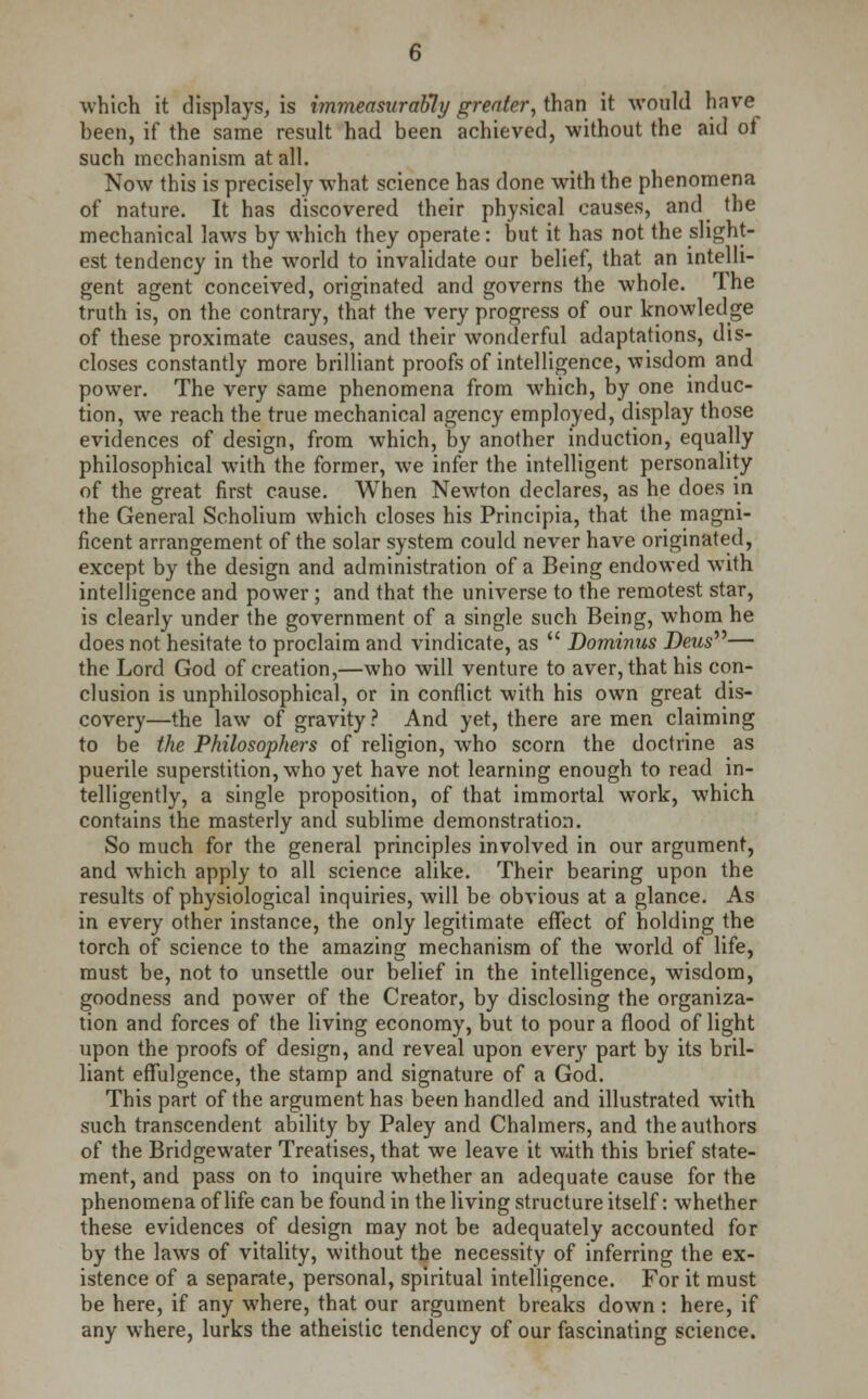 which it displays, is immeasurably greater, than it would have been, if the same result had been achieved, without the aid of such mechanism at all. Now this is precisely what science has done with the phenomena of nature. It has discovered their physical causes, and the mechanical laws by which they operate: but it has not the slight- est tendency in the world to invalidate our belief, that an intelli- gent agent conceived, originated and governs the whole. The truth is, on the contrary, that the very progress of our knowledge of these proximate causes, and their wonderful adaptations, dis- closes constantly more brilliant proofs of intelligence, wisdom and power. The very same phenomena from which, by one induc- tion, we reach the true mechanical agency employed, display those evidences of design, from which, by another induction, equally philosophical with the former, we infer the intelligent personality of the great first cause. When Newton declares, as he does in the General Scholium which closes his Principia, that the magni- ficent arrangement of the solar system could never have originated, except by the design and administration of a Being endowed wTith intelligence and power; and that the universe to the remotest star, is clearly under the government of a single such Being, whom he does not hesitate to proclaim and vindicate, as Dominus Deus— the Lord God of creation,—who will venture to aver, that his con- clusion is unphilosophical, or in conflict with his own great dis- covery—the law of gravity ? And yet, there are men claiming to be the Philosophers of religion, who scorn the doctrine as puerile superstition, who yet have not learning enough to read in- telligently, a single proposition, of that immortal work, which contains the masterly and sublime demonstration. So much for the general principles involved in our argument, and which apply to all science alike. Their bearing upon the results of physiological inquiries, will be obvious at a glance. As in every other instance, the only legitimate effect of holding the torch of science to the amazing mechanism of the world of life, must be, not to unsettle our belief in the intelligence, wisdom, goodness and power of the Creator, by disclosing the organiza- tion and forces of the living economy, but to pour a flood of light upon the proofs of design, and reveal upon every part by its bril- liant effulgence, the stamp and signature of a God. This part of the argument has been handled and illustrated with, such transcendent ability by Paley and Chalmers, and the authors of the Bridgewater Treatises, that we leave it with this brief state- ment, and pass on to inquire whether an adequate cause for the phenomena of life can be found in the living structure itself: whether these evidences of design may not be adequately accounted for by the laws of vitality, without the necessity of inferring the ex- istence of a separate, personal, spiritual intelligence. For it must be here, if any where, that our argument breaks down : here, if any where, lurks the atheistic tendency of our fascinating science.