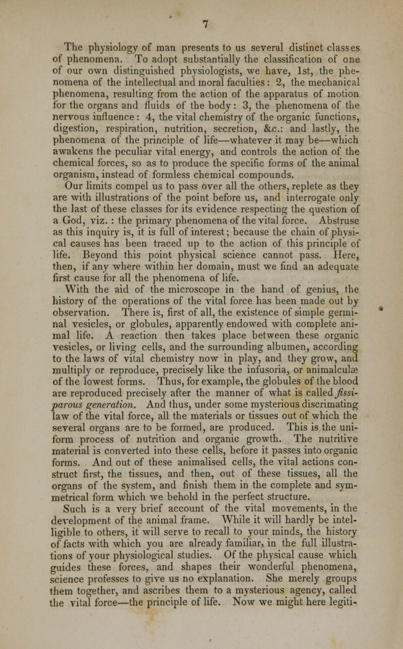 The physiology of man presents to us several distinct classes of phenomena. To adopt substantially the classification of one of our own distinguished physiologists, we have, 1st, the phe- nomena of the intellectual and moral faculties : 2, the mechanical phenomena, resulting from the action of the apparatus of motion for the organs and fluids of the body: 3, the phenomena of the nervous influence : 4, the vital chemistry of the organic functions, digestion, respiration, nutrition, secretion, &c: and lastly, the phenomena of the principle of life—whatever it may be—which awakens the peculiar vital energy, and controls the action of the chemical forces, so as to produce the specific forms of the animal organism, instead of formless chemical compounds. Our limits compel us to pass over all the others, replete as they are with illustrations of the point before us, and interrogate only the last of these classes for its evidence respecting the question of a God, viz. : the primary phenomena of the vital force. Abstruse as this inquiry is, it is full of interest; because the chain of physi- cal causes has been traced up to the action of this principle of life. Beyond this point physical science cannot pass. Here, then, if any where within her domain, must we find an adequate first cause for all the phenomena of life. With the aid of the microscope in the hand of genius, the history of the operations of the vital force has been made out by observation. There is, first of all, the existence of simple germi- nal vesicles, or globules, apparently endowed with complete ani- mal life. A reaction then takes place between these organic vesicles, or living cells, and the surrounding albumen, according to the laws of vital chemistry now in play, and they grow, and multiply or reproduce, precisely like the infusoria, or animalculoe of the lowest forms. Thus, for example, the globules of the blood are reproduced precisely after the manner of what is called Jissi- parous generation. And thus, under some mysterious discrimating law of the vital force, all the materials or tissues out of which the several organs are to be formed, are produced. This is the uni- form process of nutrition and organic growth. The nutritive material is converted into these cells, before it passes into organic forms. And out of these animalised cells, the vital actions con- struct first, the tissues, and then, out of these tissues, all the organs of the system, and finish them in the complete and sym- metrical form which we behold in the perfect structure. Such is a very brief account of the vital movements, in the development of the animal frame. While it will hardly be intel- ligible to others, it will serve to recall to your minds, the history of facts with which you are already familiar, in the full illustra- tions of your physiological studies. Of the physical cause which guides these forces, and shapes their wonderful phenomena, science professes to give us no explanation. She merely groups them together, and ascribes them to a mysterious agency, called the vital force—the principle of life. Now we might here legiti-