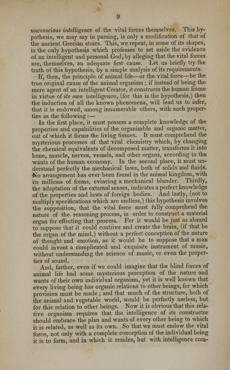 unconscious intelligence of the vital forces themselves. This hy- pothesis, we may say in passing, is only a modification of that of the ancient Grecian stoics. This, we repeat, in some of its shapes, is the only hypothesis which professes to set aside the evidence of an intelligent and personal God, by alleging that the vital forces are, themselves, an adequate first cause. Let us briefly try the truth of this hypothesis, by a simple analysis of its requirements. If, then, the principle of animal life—or the vital force—be the true original cause of the animal organism ; if instead of being the mere agent of an intelligent Creator, it constructs the human frame in virtue of its own intelligence, (for this is the hypothesis,) then the induction of all the known phenomena, will lead us to infer, that it is endowed, among innumerable others, with such proper- ties as the following :— In the first place, it must possess a complete knowledge of the properties and capabilities of the organisable and organic matter, out of which it forms the living tissues. It must comprehend the mysterious processes of that vital chemistry which, by changing the chemical equivalents of decomposed matter, transforms it into bone, muscle, nerves, vessels, and other organs, according to the wants of the human economy. In the second place, it must un- derstand perfectly the mechanical laws, both of solids and fluids. Ho arrangement has ever been found in the animal kingdom, with its millions of forms, evincing a mechanical blunder. Thirdly, the adaptation of the external senses, indicates a perfect knowledge of the properties and laws of foreign bodies. And lastly, (not to multiply specifications which are endless,) this hypothesis involves the supposition, that the vital force must fully comprehend the nature of the reasoning process, in order to construct a material organ for effecting that process. For it would be just as absurd to suppose that it could contrive and create the brain, (if that be the organ of the mind,) without a perfect conception of the nature of thought and emotion, as it would be to suppose that a man could invent a complicated and exquisite instrument of music, without understanding the science of music, or even the proper- ties of sound. And, farther, even if we could imagine that the blind forces of animal life had some mysterious perception of the nature and wants of their own individual organism, yet it is well known that every living being has organic relations to other beings, for which provision must be made ; and that much of the structure, both of the animal and vegetable world, would be perfectly useless, but for this relation to other beings. Now it is obvious that this rela- tive organism requires that the intelligence of its constructor should embrace the plan and wants of every other being to which it is related, as well as its own. So that we must endow the vital force, not only with a complete conception of the individual being it is to form, and in which it resides, but with intelligence com-