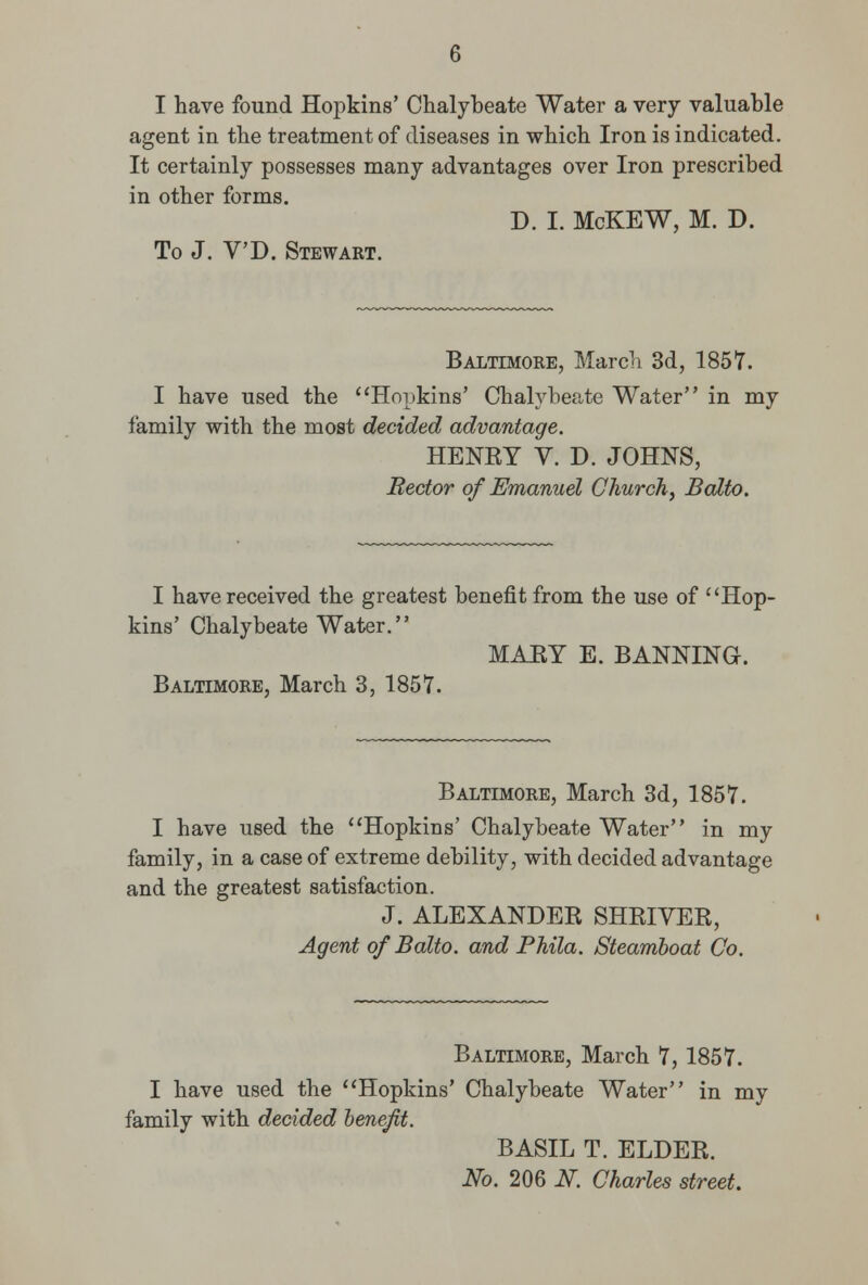 I have found Hopkins' Chalybeate Water a very valuable agent in the treatment of diseases in which Iron is indicated. It certainly possesses many advantages over Iron prescribed in other forms. D. I. McKEW, M. D. To J. V'D. Stewart. Baltimore, March 3d, 1857. I have used the Hopkins' Chalybeate Water in my family with the most decided advantage. HENEY V. D. JOHNS, Rector of Emanuel Church, Balto. I have received the greatest benefit from the use of Hop- kins' Chalybeate Water. MAEY E. BANNING. Baltimore, March 3, 1857. Baltimore, March 3d, 1857. I have used the Hopkins' Chalybeate Water in my family, in a case of extreme debility, with decided advantage and the greatest satisfaction. J. ALEXANDER SHRIVER, Agent of Balto. and Phila. Steamboat Co. Baltimore, March 7, 1857. I have used the Hopkins' Chalybeate Water in my family with decided benefit. BASIL T. ELDER. No. 206 N. Charles street.