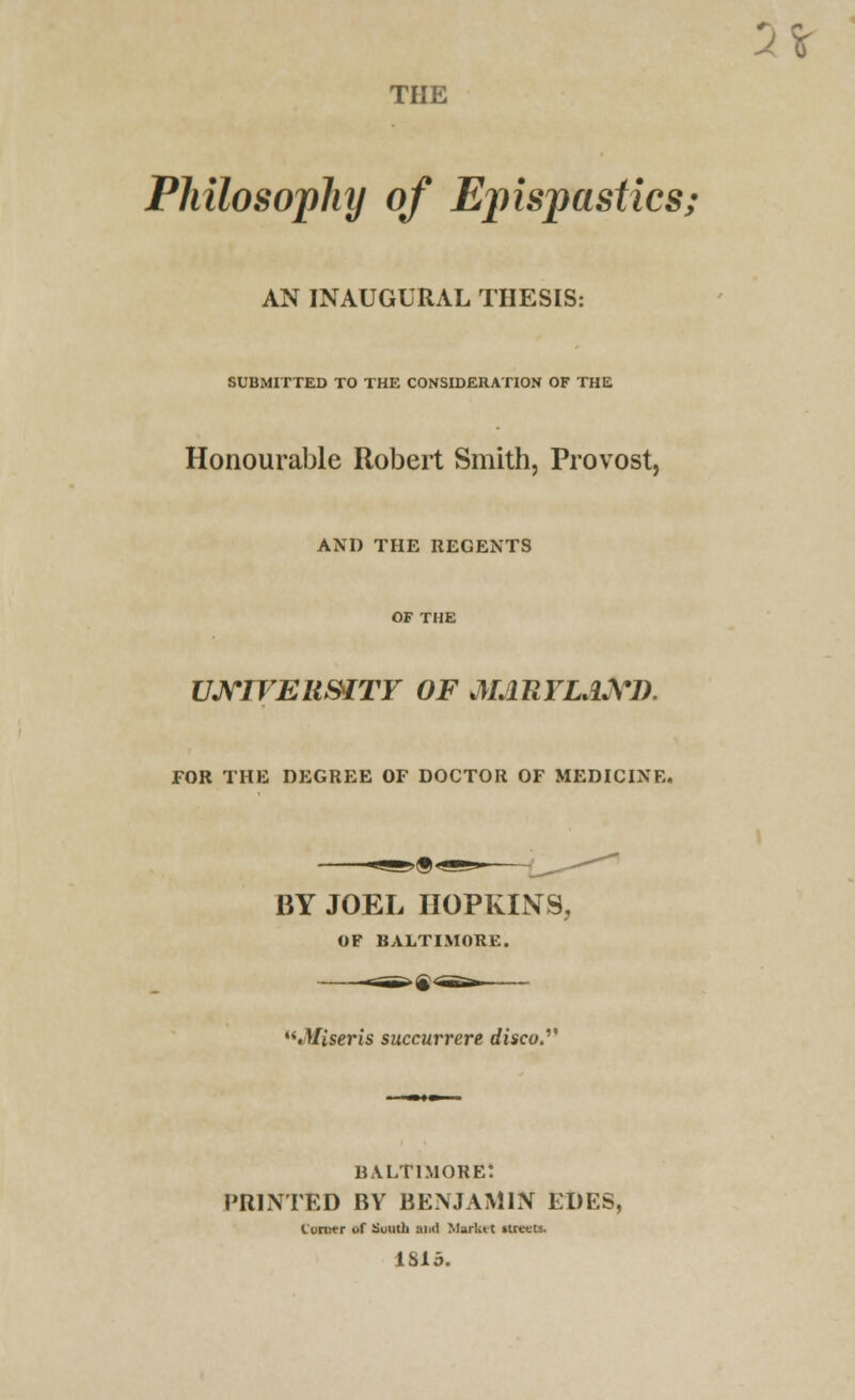 2* THE Philosophy of Epispastics; AN INAUGURAL THESIS: SUBMITTED TO THE CONSIDERATION OF THE Honourable Robert Smith, Provost, AND THE REGENTS UNIVERSITY OF MdRFLAXl). FOR THE DEGREE OF DOCTOR OF MEDICINE. BY JOEL HOPKINS, OF BALTIMORE. .Uiseris succurrere disco. BALTIMORE! PRINTED BY BENJAMIN EDES, Corner of South Mid Market itreeU. 1815.