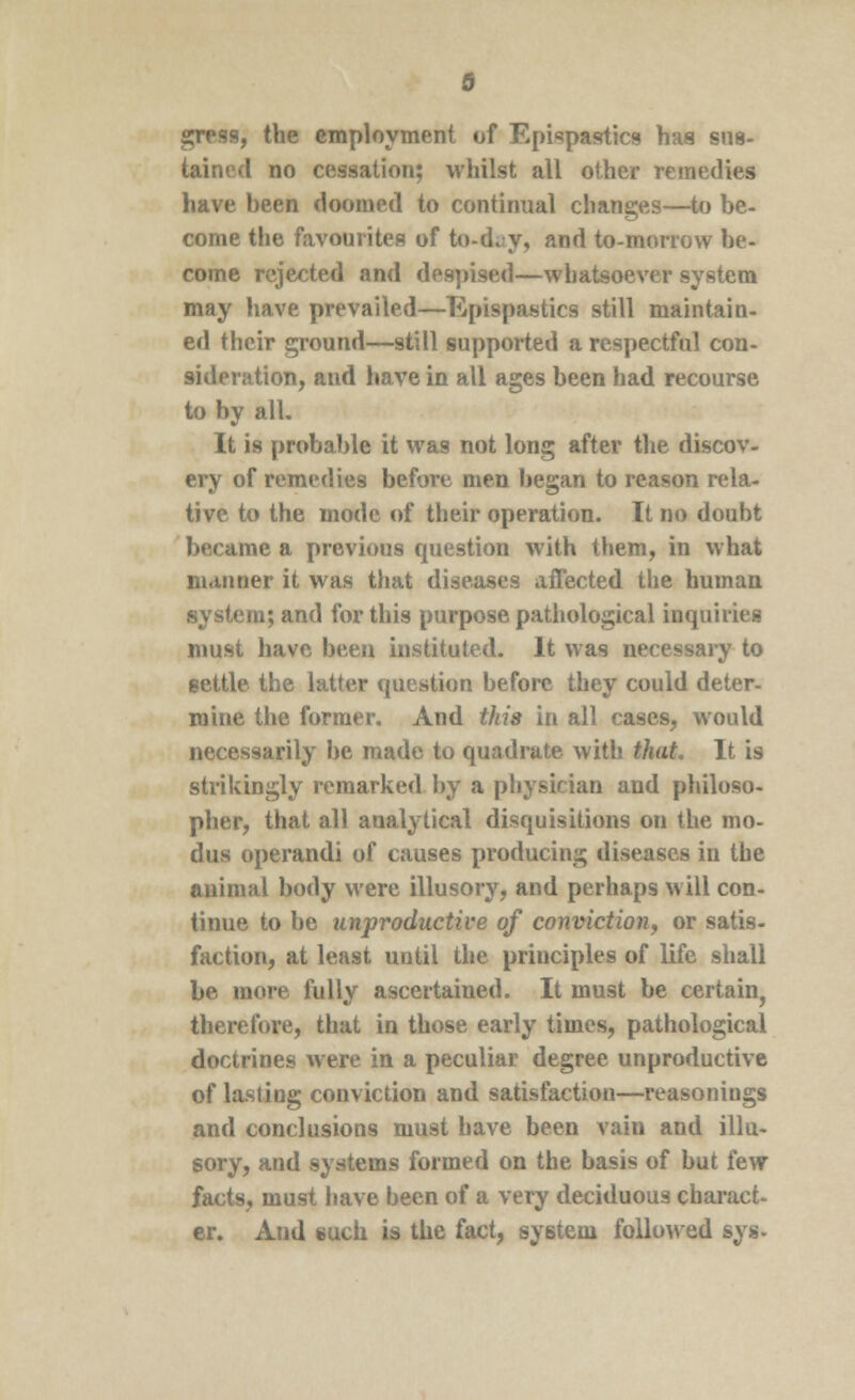 II, the employment of Epispastics has sus- tained no cessation; whilst all other remedies have been doomed to continual changes—to be- come the favourites of to-d^y, and to-morrow be- come rejected and despised—whatsoever system may have prevailed—Epispastics still maintain- ed their ground—still supported a respectful con- sideration, and have in all ages been had recourse to by all. It is probable it was not long after the discov- ery of remedies before men began to reason rela- tive to the mode of their operation. It no doubt became a previous question with them, in what manner it was that diseases affected the human system; and for this purpose pathological inquiries must have been instituted. It was necessary to settle the latter question before they could deter- mine the former. And this in all cases, would necessarily be made to quadrate with that. It is strikingly remarked by a physician and philoso- pher, that all analytical disquisitions on the mo- dus operandi of causes producing diseases in the animal body were illusory, and perhaps will con- tinue to be unproductive of conviction, or satis- faction, at least until the principles of life shall be more fully ascertained. It must be certain, therefore, that in those early times, pathological doctrines were in a peculiar degree unproductive of lasting conviction and satisfaction—reasonings and conclusions must have been vain and illu- sory, and systems formed on the basis of but few facts, must have been of a very deciduous charact- er. And such is the fact, system followed sys-