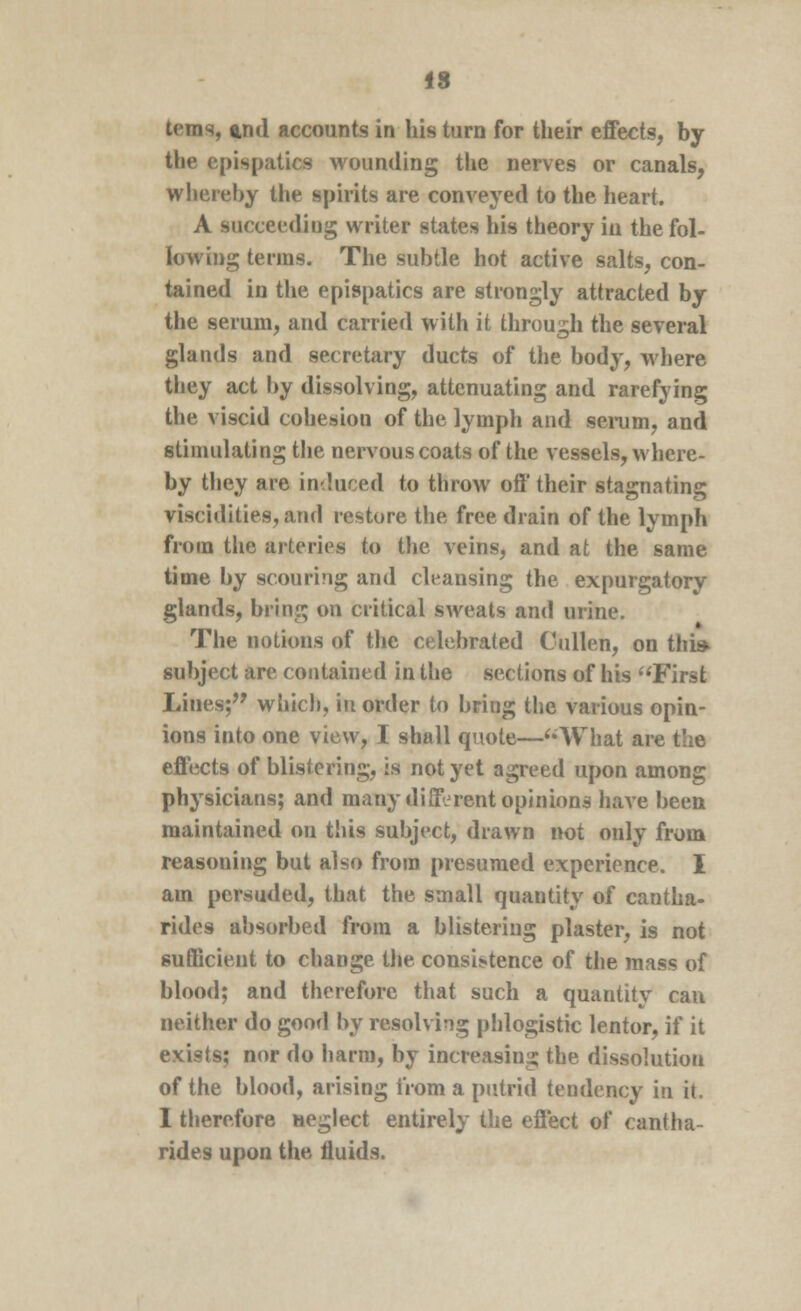 terns, <wd accounts in his turn for their effects, by the cpispatics wounding the nerves or canals, whereby the spirits are conveyed to the heart. A succeeding writer states his theory in the fol- lowing terms. The subtle hot active salts, con- tained in the epispatics are strongly attracted by the serum, and carried with it through the several glands and secretary ducts of the body, where they act by dissolving, attenuating and rarefying the viscid cohesion of the lymph and serum, and stimulating the nervous coats of the vessels, where- by they are induced to throw off their stagnating viscidities, and restore the free drain of the lymph from the arteries to the veins, and at the same time by scouring and cleansing the expurgatory glands, bring on critical sweats and urine. The notions of the celebrated Cullen, on this subject are contained in the sections of his First Lines; which, in order to bring the various opin- ions into one view, I shall quote—What are the effects of blistering, is not yet agreed upon among physicians; and many different opinions have been maintained on this subject, drawn not only from reasoning but also from presumed experience. I am persuded, that the small quantity of cantha- rides absorbed from a blistering plaster, is not sufficient to change the consistence of the mass of blood; and therefore that such a quantity can neither do good by resolving phlogistic lentor, if it exists; nor do harm, by increasing the dissolution of the blood, arising from a putrid teudency in it. I therefore Heglect entirely the effect of cantha- rides upon the fluids.