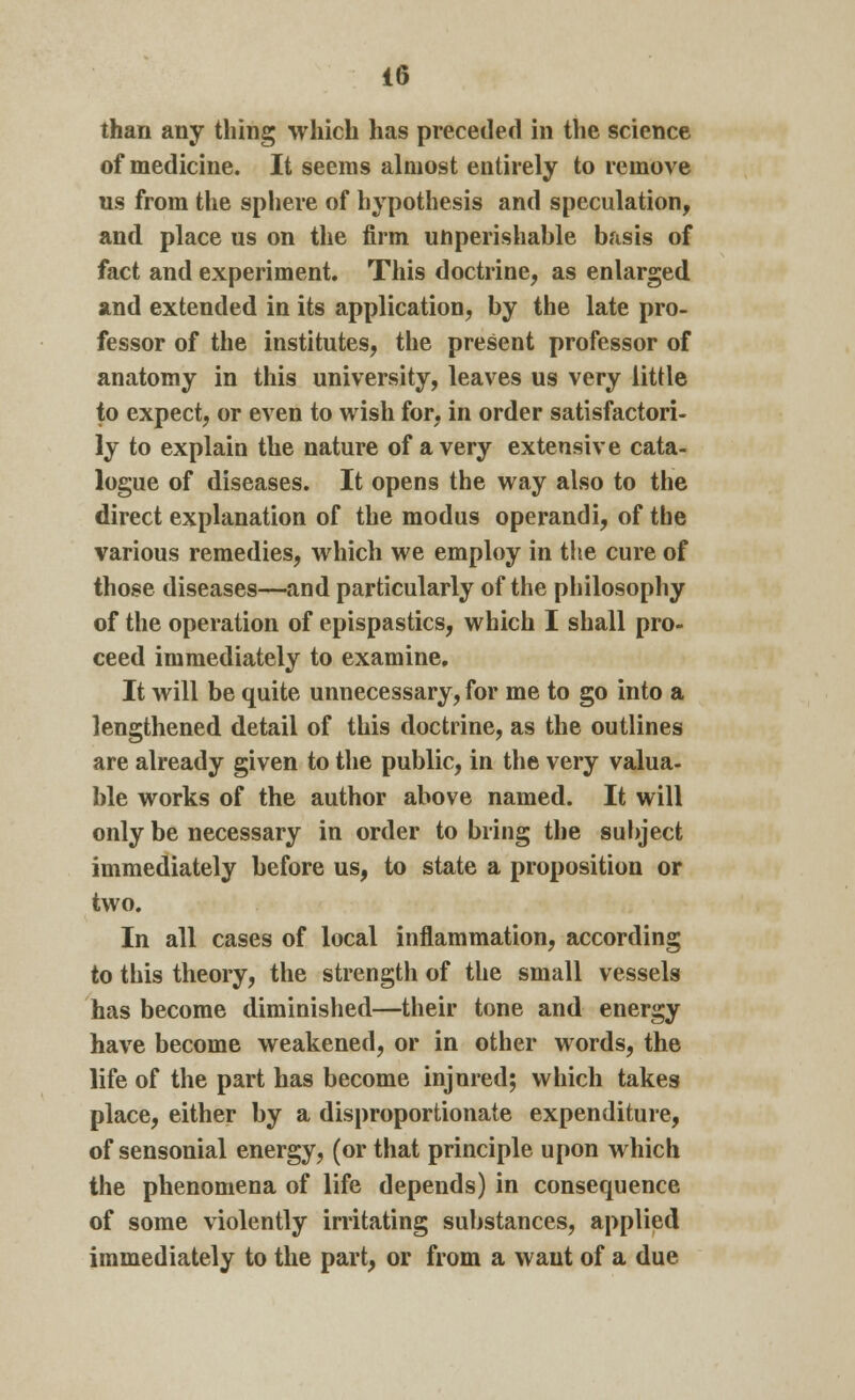 than any thing which has preceded in the science of medicine. It seems almost entirely to remove us from the sphere of hypothesis and speculation, and place us on the firm unperishable basis of fact and experiment. This doctrine, as enlarged and extended in its application, by the late pro- fessor of the institutes, the present professor of anatomy in this university, leaves us very little to expect, or even to wish for, in order satisfactori- ly to explain the nature of a very extensive cata- logue of diseases. It opens the way also to the direct explanation of the modus operandi, of the various remedies, which we employ in the cure of those diseases—and particularly of the philosophy of the operation of epispastics, which I shall pro- ceed immediately to examine. It will be quite unnecessary, for me to go into a lengthened detail of this doctrine, as the outlines are already given to the public, in the very valua- ble works of the author above named. It will only be necessary in order to bring the subject immediately before us, to state a proposition or two. In all cases of local inflammation, according to this theory, the strength of the small vessels has become diminished—their tone and energy have become weakened, or in other words, the life of the part has become injured; which takes place, either by a disproportionate expenditure, of sensonial energy, (or that principle upon which the phenomena of life depends) in consequence of some violently irritating substances, applied immediately to the part, or from a want of a due