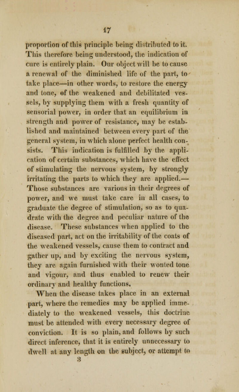 proportion of this principle being distributed to it. This therefore being understood, the indication of cure is entirely plain. Our object will be to cause a renewal of the diminished life of the part, to take place—in other words, to restore the energy and tone, of the weakened and debilitated ves- sels, by supplying them with a fresh quantity of sensorial power, in order that an equilibrium in strength and power of resistance, may be estab- lished and maintained between every part of the general system, in which alone perfect health con- sists. This indication is fulfilled by the appli- ration of certain substances, which have the eflect of stimulating the nervous system, by strongly irritating the parts to which they are applied.— Those substances are various in their degrees of power, and we must take care in all cases, to graduate the degree of stimulation, so as to qua- drate with the degree and peculiar nature of the disease. These substances when applied to the diseased part, act on the irritability of the coats of the weakened vessels, cause them to contract and gather up, and by exciting the nervous system, they are again furnished with their wonted tone and vigour, and thus enabled to renew their ordinary and healthy functions. When the disease takes place in an external part, where the remedies may be applied imme- diately to the weakened vessels, this doctrine must be attended with every necessary degree of conviction. It is so plain, and follows by such direct inference, that it is entirely unnecessary to dwell at any length on the subject, or attempt to