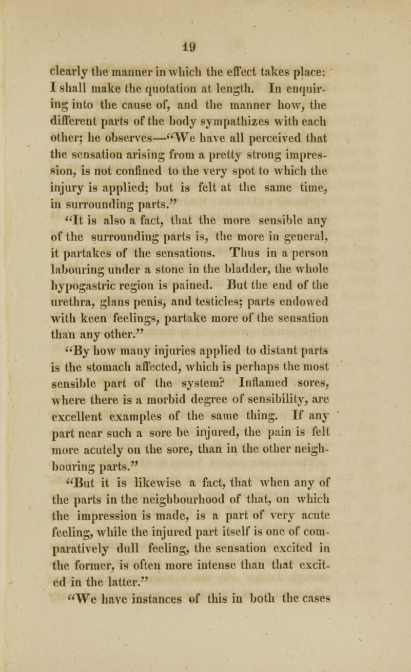 clearly the manner in which the effect takes place: 1 shall make the quotation at length. In enquir- ing into the cause of, and the manner how, the different parts of the body sympathizes with each other; he observes—We have all perceived that the sensation arising from a pretty strong impres- sion, is not confined to the very spot to which the injury is applied; but is felt at the same time, in surrounding parts. It is also a fact, that the more sensible any of the surrounding parts is, the more in general. it partakes of the sensations. Thus in a person labouring under a stone in the bladder, the whole. hypogastric region is pained. But the end of the urethra, glans penis, and testicles; parts endowed with keen feelings, partake more of the sensation than any other. By how many injuries applied to distant parts is the stomach affected, which is perhaps the most sensible part of the system? Inflamed sores, where there is a morbid degree of sensibility, are excellent examples of the same thing. If any part near such a sore be injured, the pain is felt more acutely on the sore, than in the other neigh- bouring parts. But it is likewise a fact, that when any of the parts in the neighbourhood of that, on which the impression is made, is a part of very acute feeling, while the injured part itself is one of com- paratively dull feeling, the sensation excited in the former, is often more intense than that excit- ed in the latter. We have instances of this in both the cases