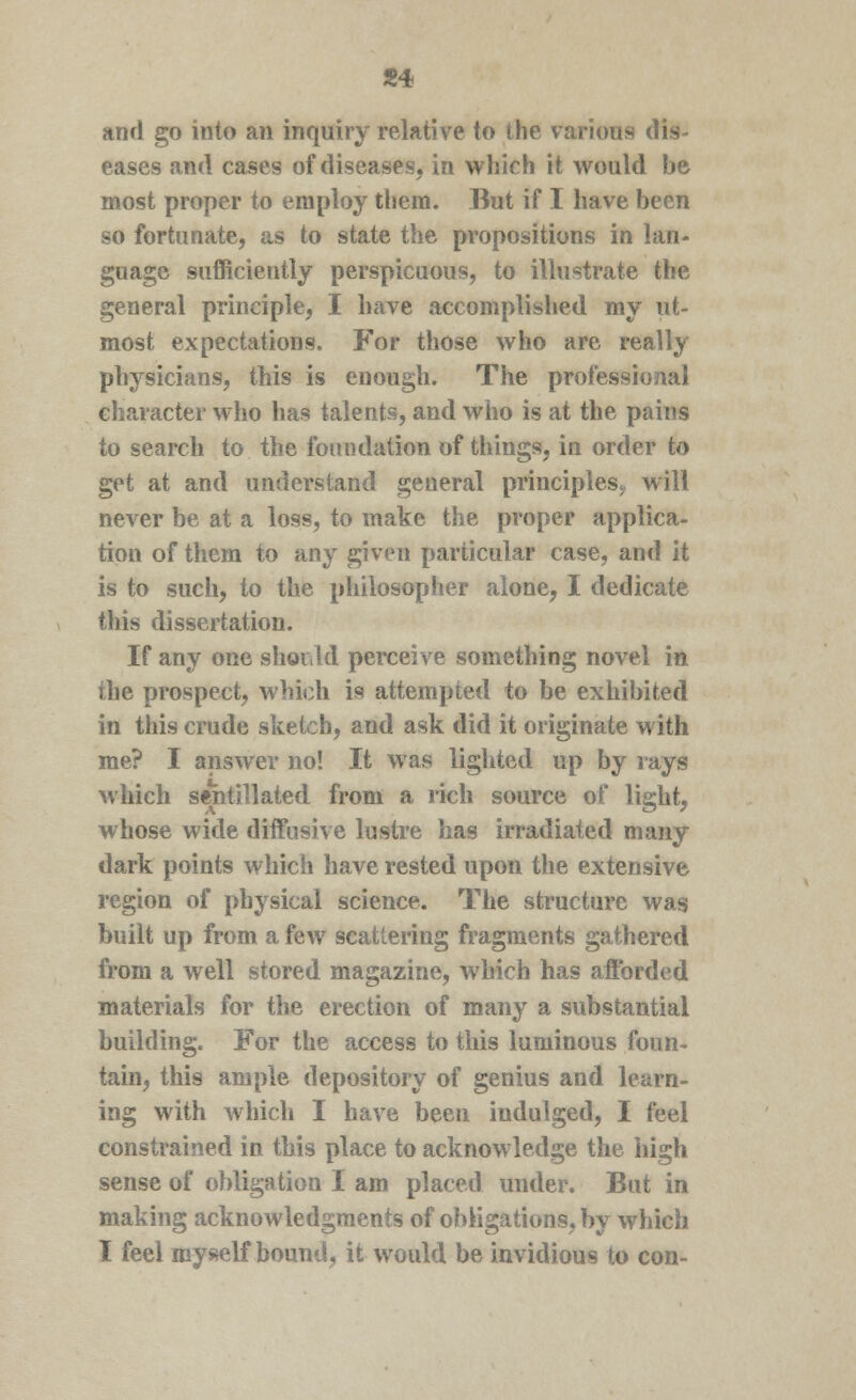 «4 and go into an inquiry relative to the various dis- eases and cases of diseases, in which it would be most proper to employ them. But if I have been so fortunate, as to state the propositions in lan- guage sufficiently perspicuous, to illustrate the general principle, I have accomplished my ut- most expectations. For those who are really physicians, this is enough. The professional character who has talents, and who is at the pains to search to the foundation of things, in order to get at and understand general principles., will never be at a loss, to make the proper applica- tion of them to any given particular case, and it is to such, to the philosopher alone, I dedicate this dissertation. If any one should perceive something novel in the prospect, which is attempted to be exhibited in this crude sketch, and ask did it originate with me? I answer no! It was lighted up by rays which sentillated from a rich source of light, whose wide diffusive lustre has irradiated many dark points which have rested upon the extensive region of physical science. The structure was built up from a few scattering fragments gathered from a well stored magazine, which has afforded materials for the erection of many a substantial building. For the access to this luminous foun- tain, this ample depository of genius and learn- ing with which I have been indulged, I feel constrained in this place to acknowledge the high sense of obligation I am placed under. But in making acknowledgments of obligations, by which I feel myself bound, it would be invidious to con-