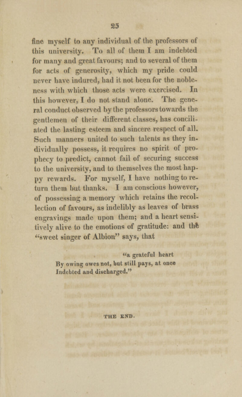 fine myself to any individual of the professors of this university. To all of them I am indebted for many and great favours; and to several of them for acts of generosity, which my pride could never have indured, had it not been for the noble- ness with which those acts were exercised. In this however, I do not stand alone. The gene- ral conduct observed by the professors towards the gentlemen of their different classes, has concili- ated the lasting esteem and sincere respect of all. Such manners united to such talents as they in- dividually possess, it requires no spirit of pro- phecy to predict, cannot fail of securing success to the university, and to themselves the most hap- py rewards. For myself, I have nothing to re- turn them but thanks. I am conscious however, of possessing a memory which retains the recol- lection of favours, as indelibly as leaves of brass engravings made upon them; and a heart sensi- tively alive to the emotions of gratitude: and thfc sweet singer of Albion says, that a grateful heart By owing owes not, but still pays, at once Indebted and discharged. THE END.