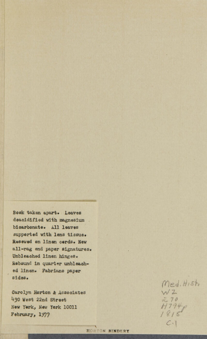 Book taken apart* Leaves deaoldlfied with magnesium bicarbonate. All loaves supported with lens tissue* Roseved on linen cords* New all-rag end paper signatures* Unbleached linen hinges* Rebound in quarter unbleaoh- ed linen* Fabriano paper sides* Carolyn Horton & Associates V\/ Z> U30 West 22nd Street Now York, Nov York 10011 February, 1?7? jC I - PIHT1! BY