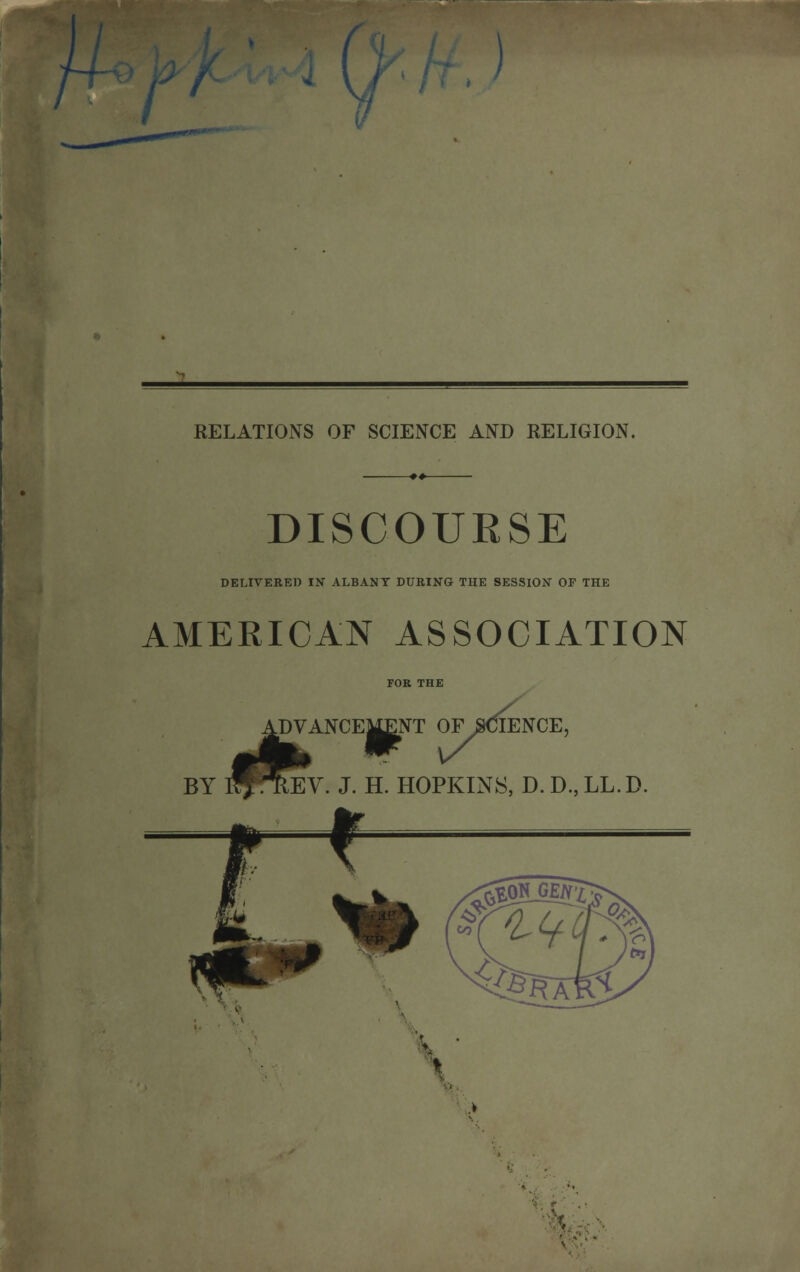 I RELATIONS OF SCIENCE AND RELIGION. DISCOUESE DELIVERED IN ALBANY DURING THE SESSION OF THE AMERICAN ASSOCIATION I^TlEi DVANCEMENT OF SCIENCE, CMENT OF SCII REV. J. H. HOPKINS, D.D.,LL.D. \''